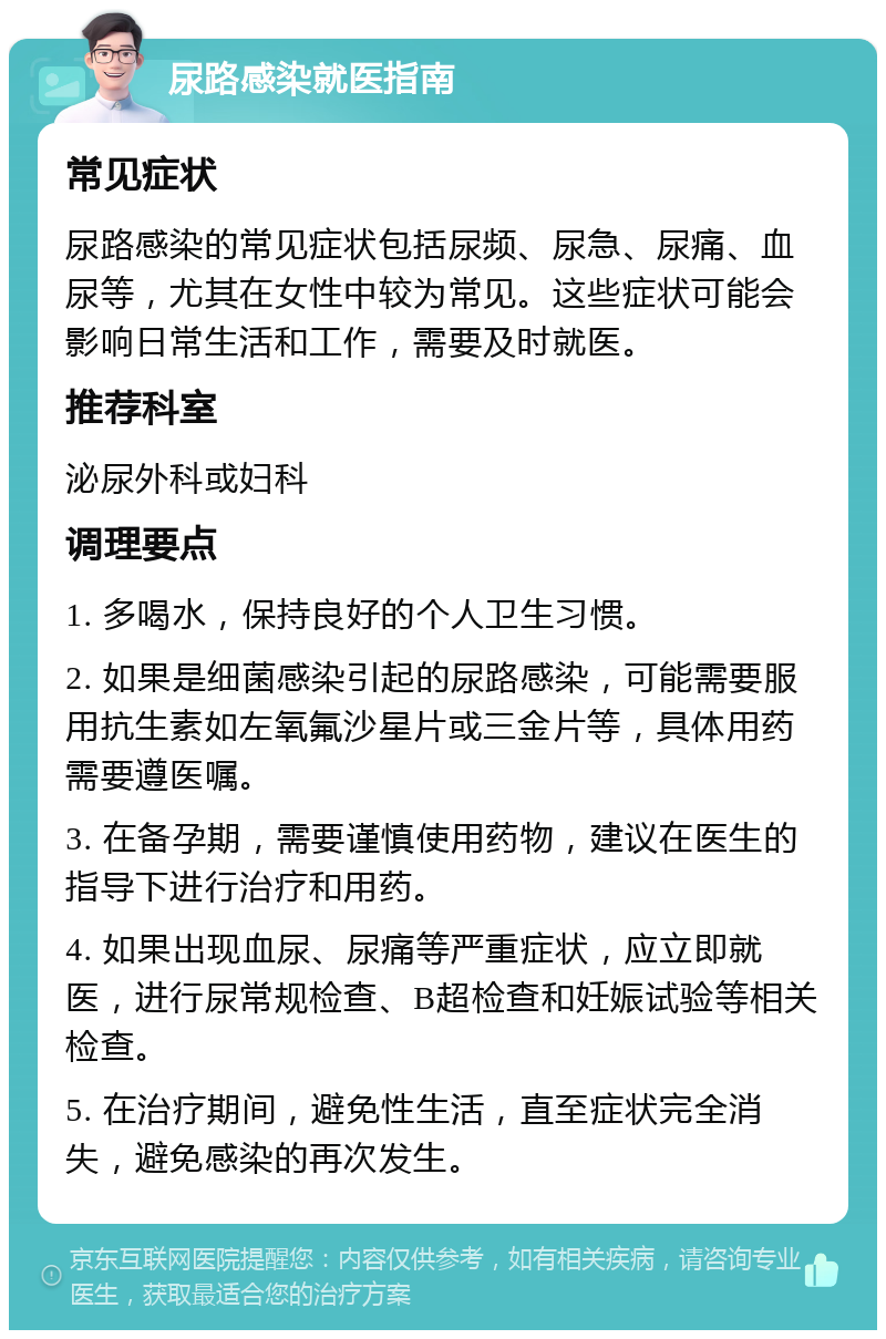 尿路感染就医指南 常见症状 尿路感染的常见症状包括尿频、尿急、尿痛、血尿等，尤其在女性中较为常见。这些症状可能会影响日常生活和工作，需要及时就医。 推荐科室 泌尿外科或妇科 调理要点 1. 多喝水，保持良好的个人卫生习惯。 2. 如果是细菌感染引起的尿路感染，可能需要服用抗生素如左氧氟沙星片或三金片等，具体用药需要遵医嘱。 3. 在备孕期，需要谨慎使用药物，建议在医生的指导下进行治疗和用药。 4. 如果出现血尿、尿痛等严重症状，应立即就医，进行尿常规检查、B超检查和妊娠试验等相关检查。 5. 在治疗期间，避免性生活，直至症状完全消失，避免感染的再次发生。