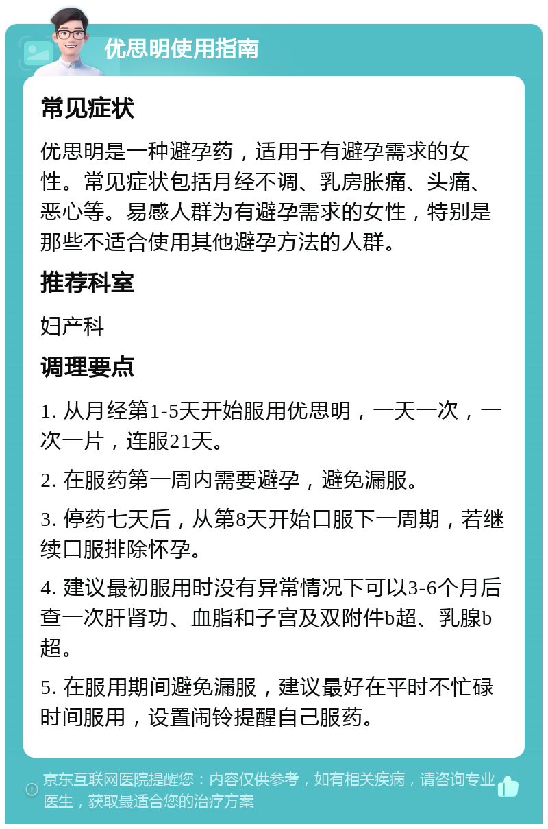 优思明使用指南 常见症状 优思明是一种避孕药，适用于有避孕需求的女性。常见症状包括月经不调、乳房胀痛、头痛、恶心等。易感人群为有避孕需求的女性，特别是那些不适合使用其他避孕方法的人群。 推荐科室 妇产科 调理要点 1. 从月经第1-5天开始服用优思明，一天一次，一次一片，连服21天。 2. 在服药第一周内需要避孕，避免漏服。 3. 停药七天后，从第8天开始口服下一周期，若继续口服排除怀孕。 4. 建议最初服用时没有异常情况下可以3-6个月后查一次肝肾功、血脂和子宫及双附件b超、乳腺b超。 5. 在服用期间避免漏服，建议最好在平时不忙碌时间服用，设置闹铃提醒自己服药。