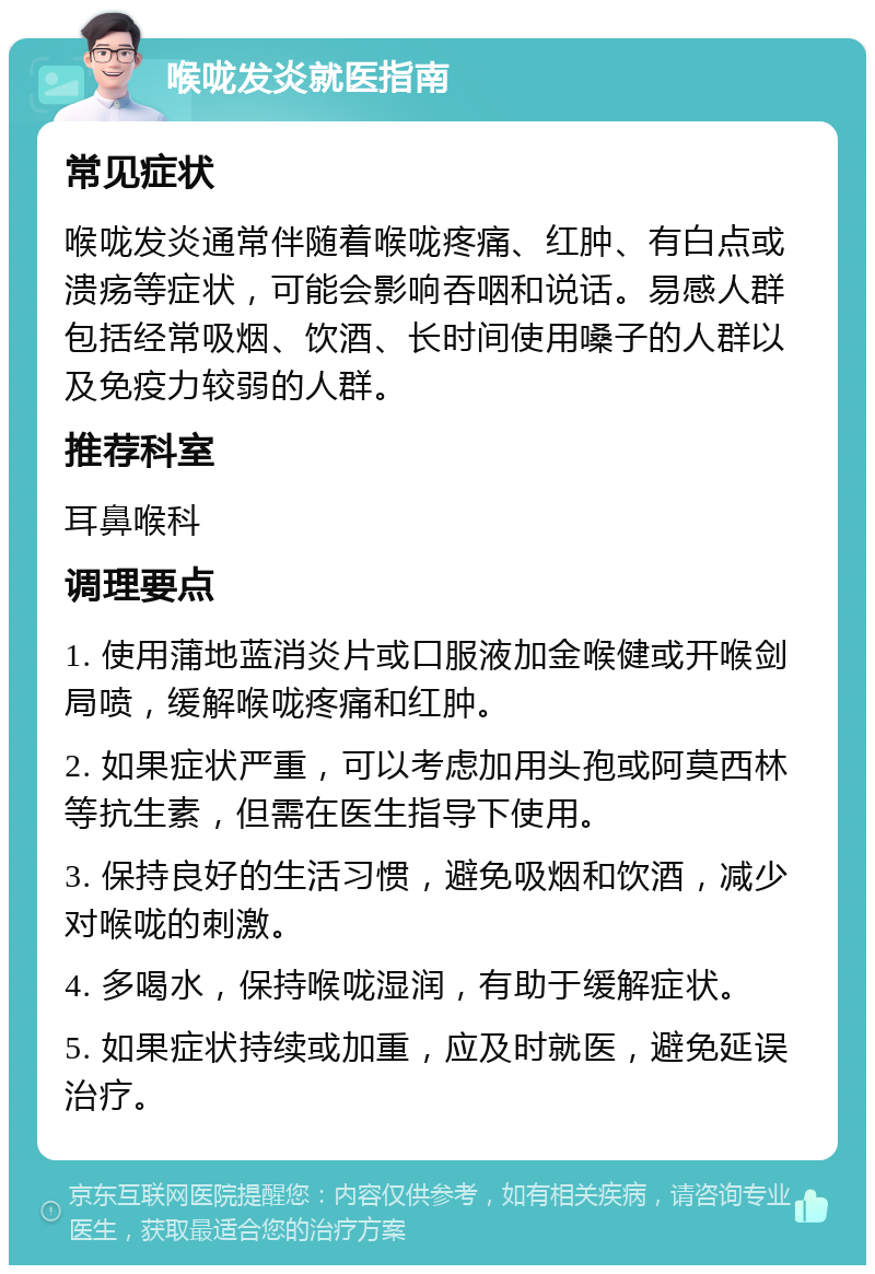 喉咙发炎就医指南 常见症状 喉咙发炎通常伴随着喉咙疼痛、红肿、有白点或溃疡等症状，可能会影响吞咽和说话。易感人群包括经常吸烟、饮酒、长时间使用嗓子的人群以及免疫力较弱的人群。 推荐科室 耳鼻喉科 调理要点 1. 使用蒲地蓝消炎片或口服液加金喉健或开喉剑局喷，缓解喉咙疼痛和红肿。 2. 如果症状严重，可以考虑加用头孢或阿莫西林等抗生素，但需在医生指导下使用。 3. 保持良好的生活习惯，避免吸烟和饮酒，减少对喉咙的刺激。 4. 多喝水，保持喉咙湿润，有助于缓解症状。 5. 如果症状持续或加重，应及时就医，避免延误治疗。