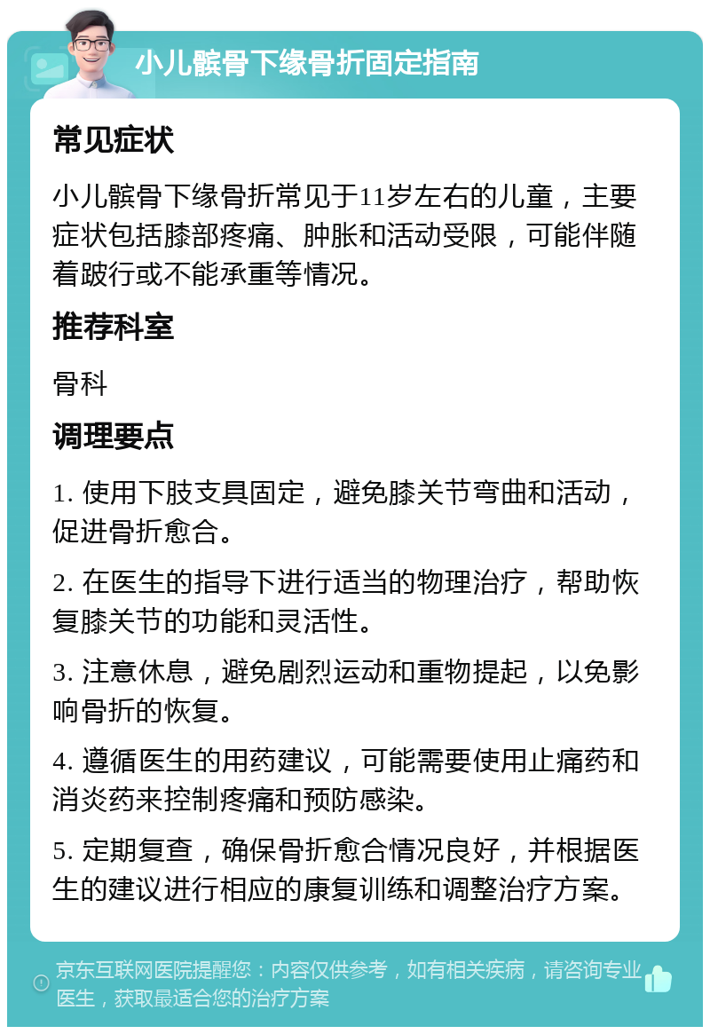 小儿髌骨下缘骨折固定指南 常见症状 小儿髌骨下缘骨折常见于11岁左右的儿童，主要症状包括膝部疼痛、肿胀和活动受限，可能伴随着跛行或不能承重等情况。 推荐科室 骨科 调理要点 1. 使用下肢支具固定，避免膝关节弯曲和活动，促进骨折愈合。 2. 在医生的指导下进行适当的物理治疗，帮助恢复膝关节的功能和灵活性。 3. 注意休息，避免剧烈运动和重物提起，以免影响骨折的恢复。 4. 遵循医生的用药建议，可能需要使用止痛药和消炎药来控制疼痛和预防感染。 5. 定期复查，确保骨折愈合情况良好，并根据医生的建议进行相应的康复训练和调整治疗方案。