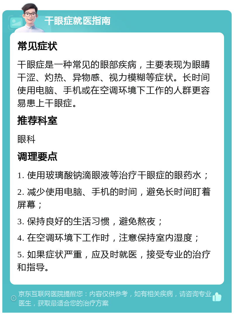 干眼症就医指南 常见症状 干眼症是一种常见的眼部疾病，主要表现为眼睛干涩、灼热、异物感、视力模糊等症状。长时间使用电脑、手机或在空调环境下工作的人群更容易患上干眼症。 推荐科室 眼科 调理要点 1. 使用玻璃酸钠滴眼液等治疗干眼症的眼药水； 2. 减少使用电脑、手机的时间，避免长时间盯着屏幕； 3. 保持良好的生活习惯，避免熬夜； 4. 在空调环境下工作时，注意保持室内湿度； 5. 如果症状严重，应及时就医，接受专业的治疗和指导。