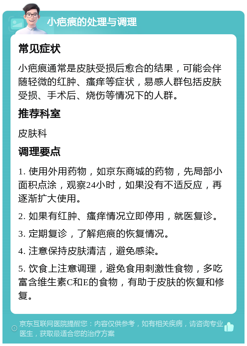 小疤痕的处理与调理 常见症状 小疤痕通常是皮肤受损后愈合的结果，可能会伴随轻微的红肿、瘙痒等症状，易感人群包括皮肤受损、手术后、烧伤等情况下的人群。 推荐科室 皮肤科 调理要点 1. 使用外用药物，如京东商城的药物，先局部小面积点涂，观察24小时，如果没有不适反应，再逐渐扩大使用。 2. 如果有红肿、瘙痒情况立即停用，就医复诊。 3. 定期复诊，了解疤痕的恢复情况。 4. 注意保持皮肤清洁，避免感染。 5. 饮食上注意调理，避免食用刺激性食物，多吃富含维生素C和E的食物，有助于皮肤的恢复和修复。