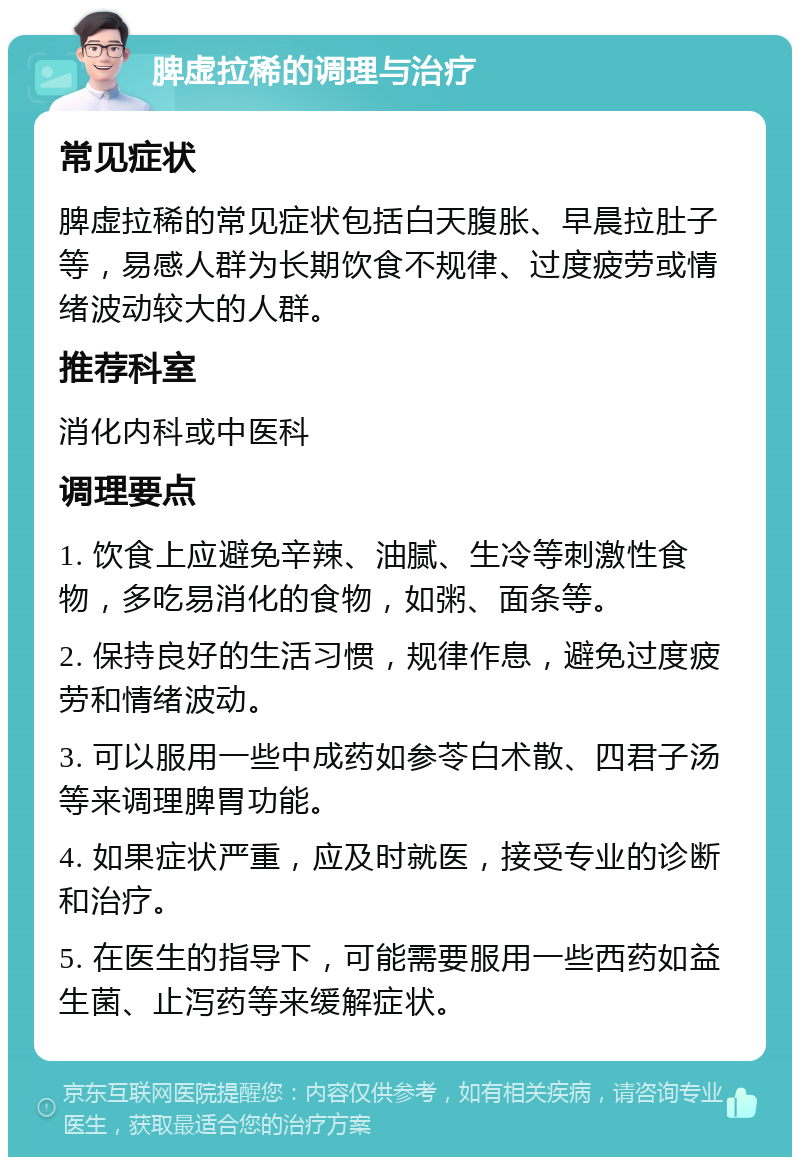 脾虚拉稀的调理与治疗 常见症状 脾虚拉稀的常见症状包括白天腹胀、早晨拉肚子等，易感人群为长期饮食不规律、过度疲劳或情绪波动较大的人群。 推荐科室 消化内科或中医科 调理要点 1. 饮食上应避免辛辣、油腻、生冷等刺激性食物，多吃易消化的食物，如粥、面条等。 2. 保持良好的生活习惯，规律作息，避免过度疲劳和情绪波动。 3. 可以服用一些中成药如参苓白术散、四君子汤等来调理脾胃功能。 4. 如果症状严重，应及时就医，接受专业的诊断和治疗。 5. 在医生的指导下，可能需要服用一些西药如益生菌、止泻药等来缓解症状。