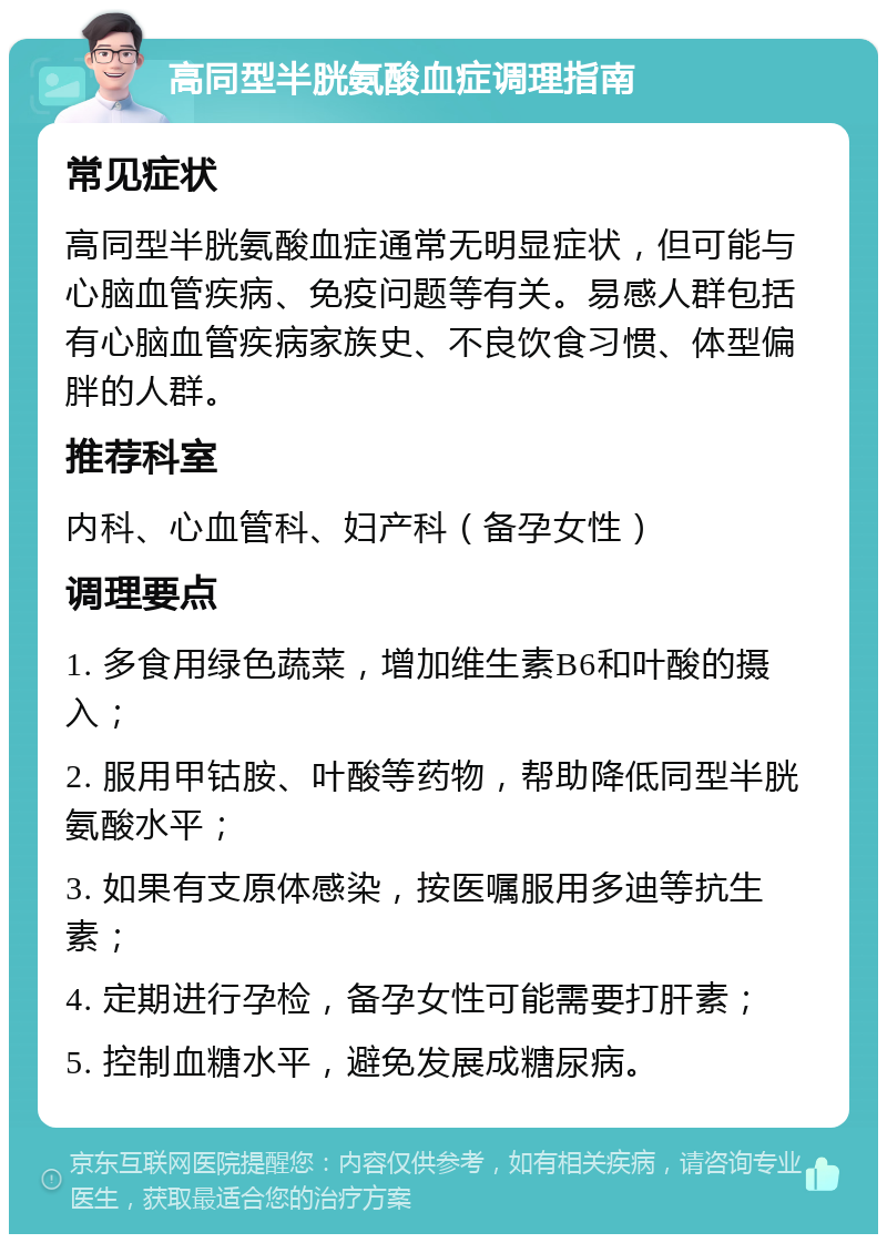 高同型半胱氨酸血症调理指南 常见症状 高同型半胱氨酸血症通常无明显症状，但可能与心脑血管疾病、免疫问题等有关。易感人群包括有心脑血管疾病家族史、不良饮食习惯、体型偏胖的人群。 推荐科室 内科、心血管科、妇产科（备孕女性） 调理要点 1. 多食用绿色蔬菜，增加维生素B6和叶酸的摄入； 2. 服用甲钴胺、叶酸等药物，帮助降低同型半胱氨酸水平； 3. 如果有支原体感染，按医嘱服用多迪等抗生素； 4. 定期进行孕检，备孕女性可能需要打肝素； 5. 控制血糖水平，避免发展成糖尿病。