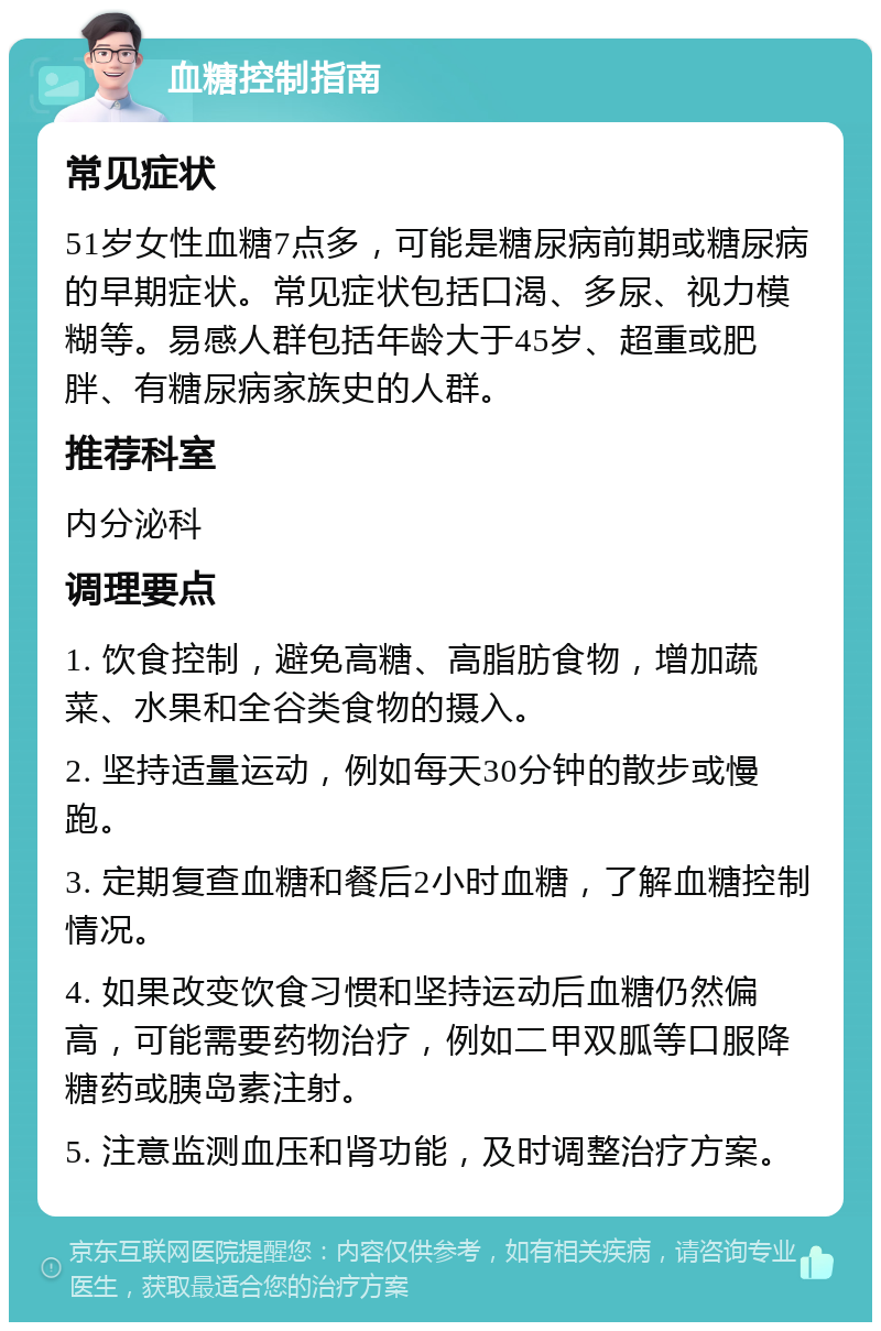 血糖控制指南 常见症状 51岁女性血糖7点多，可能是糖尿病前期或糖尿病的早期症状。常见症状包括口渴、多尿、视力模糊等。易感人群包括年龄大于45岁、超重或肥胖、有糖尿病家族史的人群。 推荐科室 内分泌科 调理要点 1. 饮食控制，避免高糖、高脂肪食物，增加蔬菜、水果和全谷类食物的摄入。 2. 坚持适量运动，例如每天30分钟的散步或慢跑。 3. 定期复查血糖和餐后2小时血糖，了解血糖控制情况。 4. 如果改变饮食习惯和坚持运动后血糖仍然偏高，可能需要药物治疗，例如二甲双胍等口服降糖药或胰岛素注射。 5. 注意监测血压和肾功能，及时调整治疗方案。