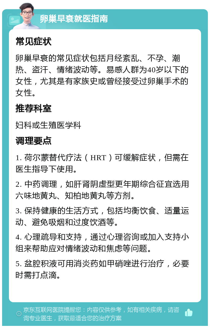 卵巢早衰就医指南 常见症状 卵巢早衰的常见症状包括月经紊乱、不孕、潮热、盗汗、情绪波动等。易感人群为40岁以下的女性，尤其是有家族史或曾经接受过卵巢手术的女性。 推荐科室 妇科或生殖医学科 调理要点 1. 荷尔蒙替代疗法（HRT）可缓解症状，但需在医生指导下使用。 2. 中药调理，如肝肾阴虚型更年期综合征宜选用六味地黄丸、知柏地黄丸等方剂。 3. 保持健康的生活方式，包括均衡饮食、适量运动、避免吸烟和过度饮酒等。 4. 心理疏导和支持，通过心理咨询或加入支持小组来帮助应对情绪波动和焦虑等问题。 5. 盆腔积液可用消炎药如甲硝唑进行治疗，必要时需打点滴。