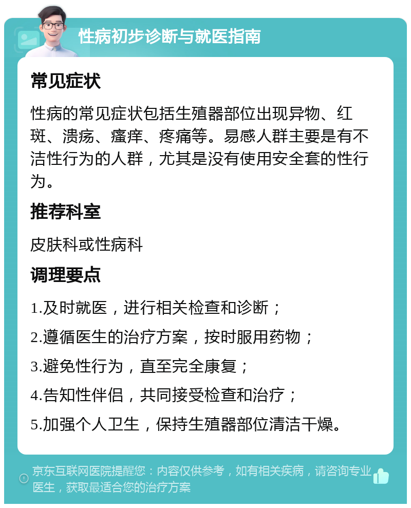 性病初步诊断与就医指南 常见症状 性病的常见症状包括生殖器部位出现异物、红斑、溃疡、瘙痒、疼痛等。易感人群主要是有不洁性行为的人群，尤其是没有使用安全套的性行为。 推荐科室 皮肤科或性病科 调理要点 1.及时就医，进行相关检查和诊断； 2.遵循医生的治疗方案，按时服用药物； 3.避免性行为，直至完全康复； 4.告知性伴侣，共同接受检查和治疗； 5.加强个人卫生，保持生殖器部位清洁干燥。