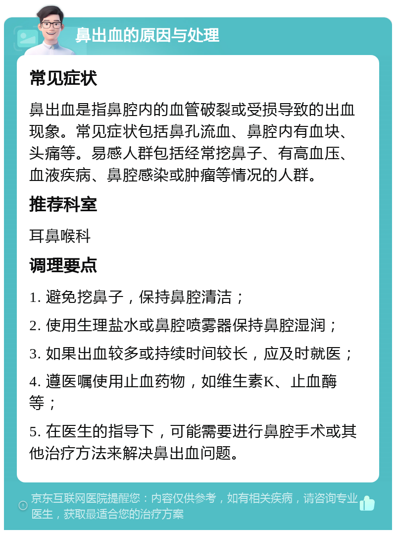 鼻出血的原因与处理 常见症状 鼻出血是指鼻腔内的血管破裂或受损导致的出血现象。常见症状包括鼻孔流血、鼻腔内有血块、头痛等。易感人群包括经常挖鼻子、有高血压、血液疾病、鼻腔感染或肿瘤等情况的人群。 推荐科室 耳鼻喉科 调理要点 1. 避免挖鼻子，保持鼻腔清洁； 2. 使用生理盐水或鼻腔喷雾器保持鼻腔湿润； 3. 如果出血较多或持续时间较长，应及时就医； 4. 遵医嘱使用止血药物，如维生素K、止血酶等； 5. 在医生的指导下，可能需要进行鼻腔手术或其他治疗方法来解决鼻出血问题。