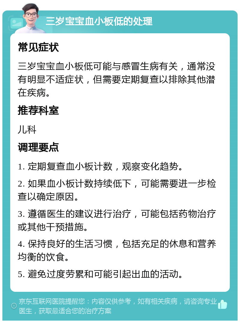 三岁宝宝血小板低的处理 常见症状 三岁宝宝血小板低可能与感冒生病有关，通常没有明显不适症状，但需要定期复查以排除其他潜在疾病。 推荐科室 儿科 调理要点 1. 定期复查血小板计数，观察变化趋势。 2. 如果血小板计数持续低下，可能需要进一步检查以确定原因。 3. 遵循医生的建议进行治疗，可能包括药物治疗或其他干预措施。 4. 保持良好的生活习惯，包括充足的休息和营养均衡的饮食。 5. 避免过度劳累和可能引起出血的活动。