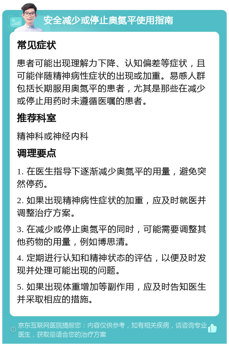 安全减少或停止奥氮平使用指南 常见症状 患者可能出现理解力下降、认知偏差等症状，且可能伴随精神病性症状的出现或加重。易感人群包括长期服用奥氮平的患者，尤其是那些在减少或停止用药时未遵循医嘱的患者。 推荐科室 精神科或神经内科 调理要点 1. 在医生指导下逐渐减少奥氮平的用量，避免突然停药。 2. 如果出现精神病性症状的加重，应及时就医并调整治疗方案。 3. 在减少或停止奥氮平的同时，可能需要调整其他药物的用量，例如博思清。 4. 定期进行认知和精神状态的评估，以便及时发现并处理可能出现的问题。 5. 如果出现体重增加等副作用，应及时告知医生并采取相应的措施。