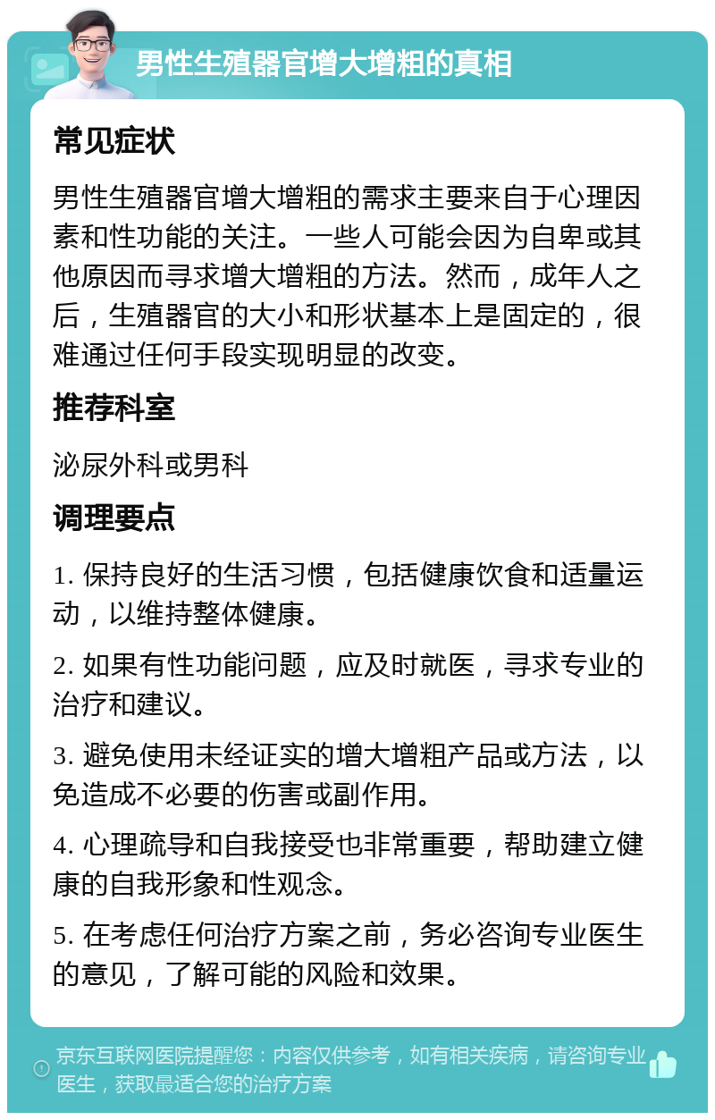 男性生殖器官增大增粗的真相 常见症状 男性生殖器官增大增粗的需求主要来自于心理因素和性功能的关注。一些人可能会因为自卑或其他原因而寻求增大增粗的方法。然而，成年人之后，生殖器官的大小和形状基本上是固定的，很难通过任何手段实现明显的改变。 推荐科室 泌尿外科或男科 调理要点 1. 保持良好的生活习惯，包括健康饮食和适量运动，以维持整体健康。 2. 如果有性功能问题，应及时就医，寻求专业的治疗和建议。 3. 避免使用未经证实的增大增粗产品或方法，以免造成不必要的伤害或副作用。 4. 心理疏导和自我接受也非常重要，帮助建立健康的自我形象和性观念。 5. 在考虑任何治疗方案之前，务必咨询专业医生的意见，了解可能的风险和效果。