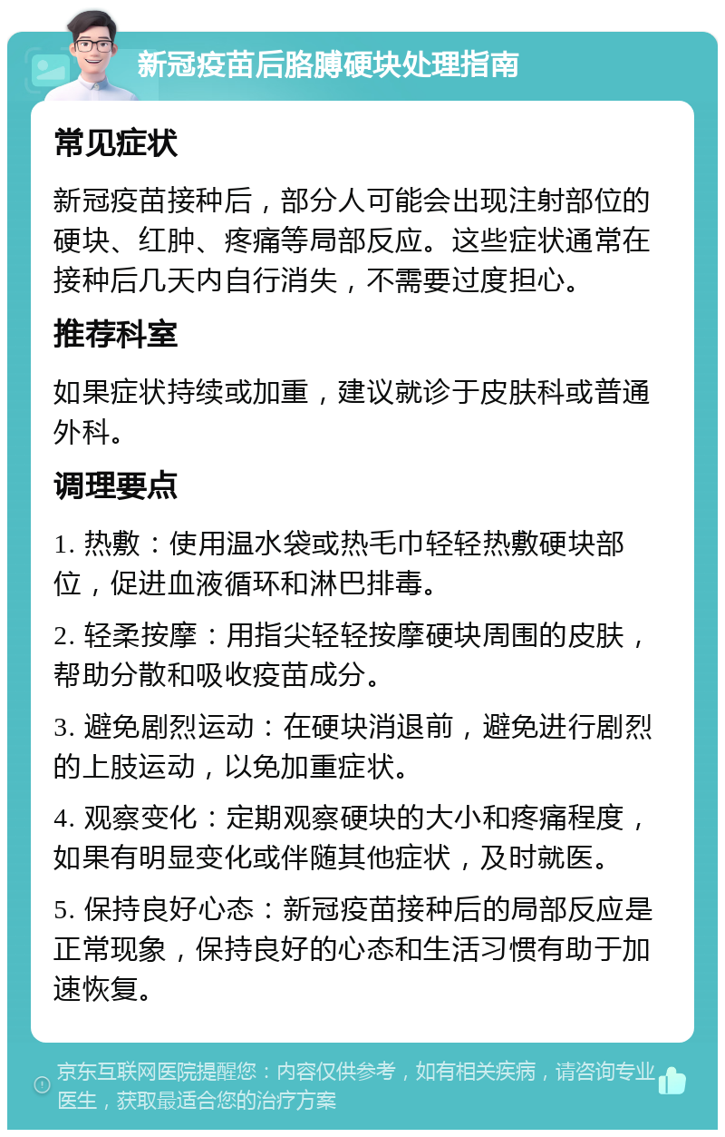 新冠疫苗后胳膊硬块处理指南 常见症状 新冠疫苗接种后，部分人可能会出现注射部位的硬块、红肿、疼痛等局部反应。这些症状通常在接种后几天内自行消失，不需要过度担心。 推荐科室 如果症状持续或加重，建议就诊于皮肤科或普通外科。 调理要点 1. 热敷：使用温水袋或热毛巾轻轻热敷硬块部位，促进血液循环和淋巴排毒。 2. 轻柔按摩：用指尖轻轻按摩硬块周围的皮肤，帮助分散和吸收疫苗成分。 3. 避免剧烈运动：在硬块消退前，避免进行剧烈的上肢运动，以免加重症状。 4. 观察变化：定期观察硬块的大小和疼痛程度，如果有明显变化或伴随其他症状，及时就医。 5. 保持良好心态：新冠疫苗接种后的局部反应是正常现象，保持良好的心态和生活习惯有助于加速恢复。