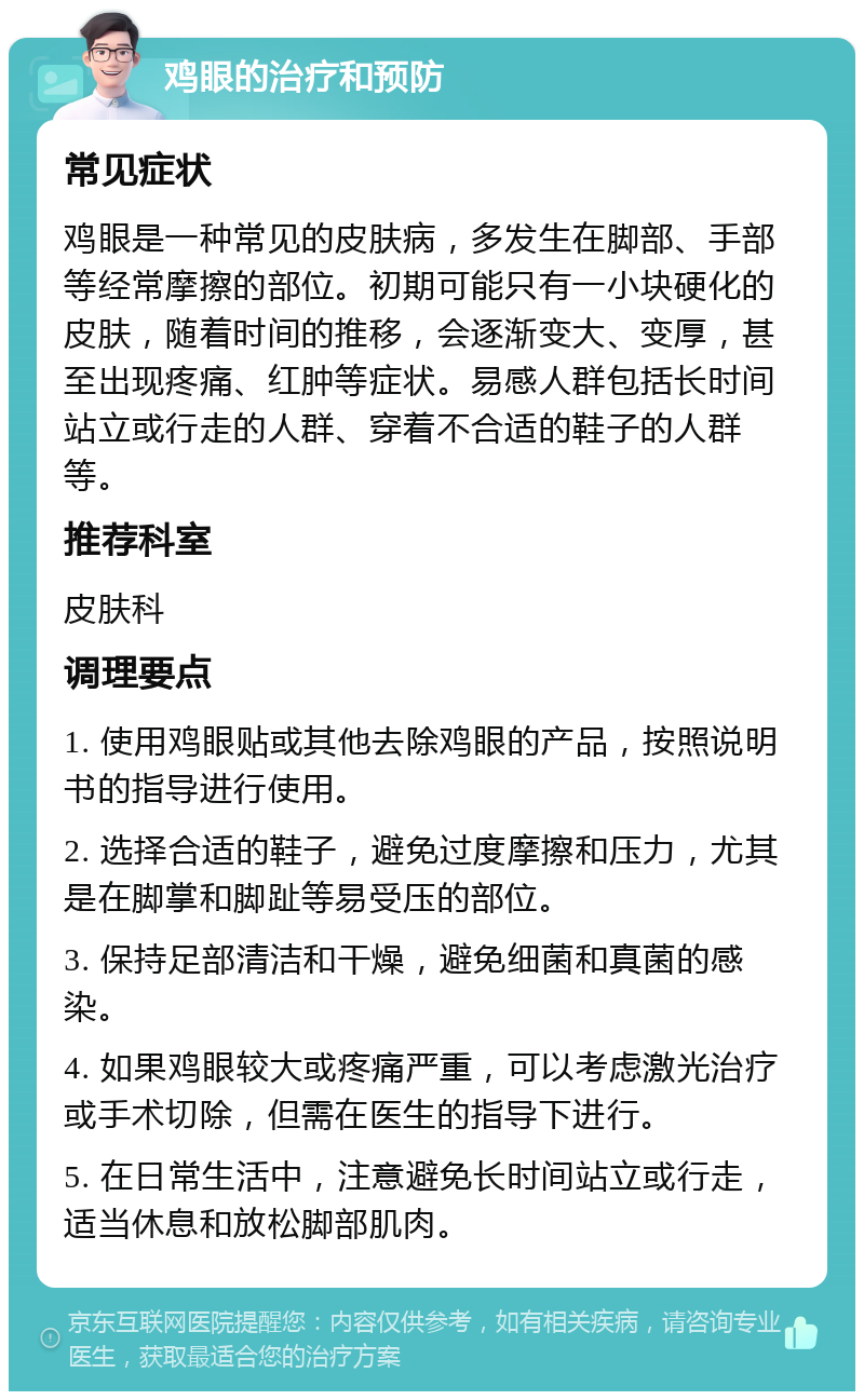 鸡眼的治疗和预防 常见症状 鸡眼是一种常见的皮肤病，多发生在脚部、手部等经常摩擦的部位。初期可能只有一小块硬化的皮肤，随着时间的推移，会逐渐变大、变厚，甚至出现疼痛、红肿等症状。易感人群包括长时间站立或行走的人群、穿着不合适的鞋子的人群等。 推荐科室 皮肤科 调理要点 1. 使用鸡眼贴或其他去除鸡眼的产品，按照说明书的指导进行使用。 2. 选择合适的鞋子，避免过度摩擦和压力，尤其是在脚掌和脚趾等易受压的部位。 3. 保持足部清洁和干燥，避免细菌和真菌的感染。 4. 如果鸡眼较大或疼痛严重，可以考虑激光治疗或手术切除，但需在医生的指导下进行。 5. 在日常生活中，注意避免长时间站立或行走，适当休息和放松脚部肌肉。