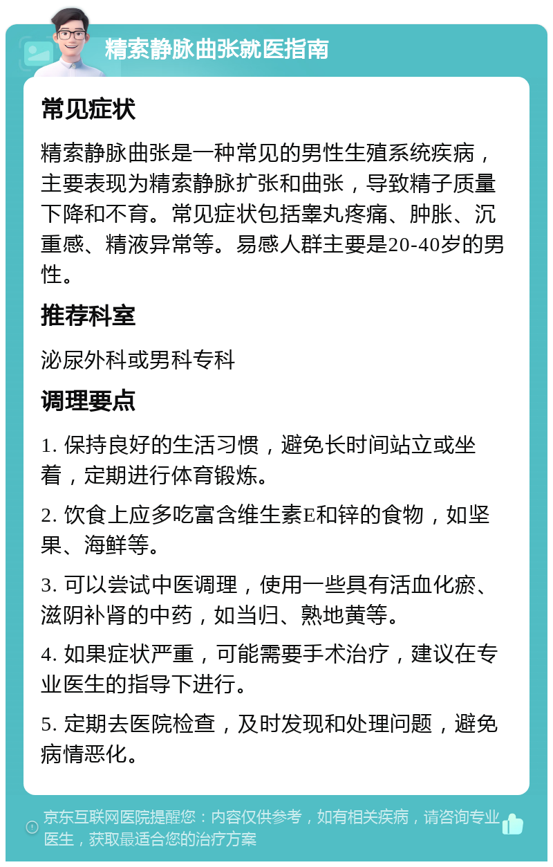 精索静脉曲张就医指南 常见症状 精索静脉曲张是一种常见的男性生殖系统疾病，主要表现为精索静脉扩张和曲张，导致精子质量下降和不育。常见症状包括睾丸疼痛、肿胀、沉重感、精液异常等。易感人群主要是20-40岁的男性。 推荐科室 泌尿外科或男科专科 调理要点 1. 保持良好的生活习惯，避免长时间站立或坐着，定期进行体育锻炼。 2. 饮食上应多吃富含维生素E和锌的食物，如坚果、海鲜等。 3. 可以尝试中医调理，使用一些具有活血化瘀、滋阴补肾的中药，如当归、熟地黄等。 4. 如果症状严重，可能需要手术治疗，建议在专业医生的指导下进行。 5. 定期去医院检查，及时发现和处理问题，避免病情恶化。