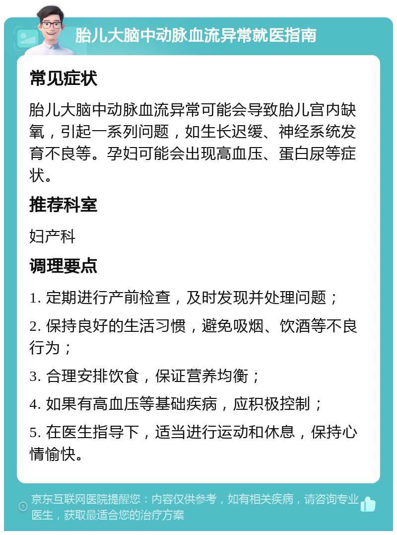 胎儿大脑中动脉血流异常就医指南 常见症状 胎儿大脑中动脉血流异常可能会导致胎儿宫内缺氧，引起一系列问题，如生长迟缓、神经系统发育不良等。孕妇可能会出现高血压、蛋白尿等症状。 推荐科室 妇产科 调理要点 1. 定期进行产前检查，及时发现并处理问题； 2. 保持良好的生活习惯，避免吸烟、饮酒等不良行为； 3. 合理安排饮食，保证营养均衡； 4. 如果有高血压等基础疾病，应积极控制； 5. 在医生指导下，适当进行运动和休息，保持心情愉快。