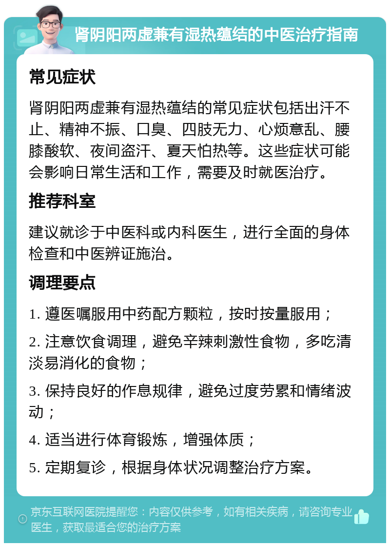 肾阴阳两虚兼有湿热蕴结的中医治疗指南 常见症状 肾阴阳两虚兼有湿热蕴结的常见症状包括出汗不止、精神不振、口臭、四肢无力、心烦意乱、腰膝酸软、夜间盗汗、夏天怕热等。这些症状可能会影响日常生活和工作，需要及时就医治疗。 推荐科室 建议就诊于中医科或内科医生，进行全面的身体检查和中医辨证施治。 调理要点 1. 遵医嘱服用中药配方颗粒，按时按量服用； 2. 注意饮食调理，避免辛辣刺激性食物，多吃清淡易消化的食物； 3. 保持良好的作息规律，避免过度劳累和情绪波动； 4. 适当进行体育锻炼，增强体质； 5. 定期复诊，根据身体状况调整治疗方案。