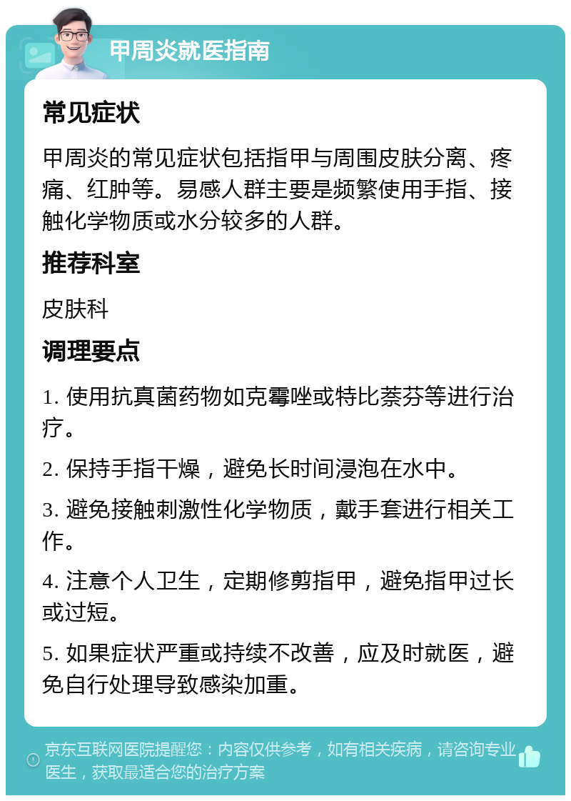 甲周炎就医指南 常见症状 甲周炎的常见症状包括指甲与周围皮肤分离、疼痛、红肿等。易感人群主要是频繁使用手指、接触化学物质或水分较多的人群。 推荐科室 皮肤科 调理要点 1. 使用抗真菌药物如克霉唑或特比萘芬等进行治疗。 2. 保持手指干燥，避免长时间浸泡在水中。 3. 避免接触刺激性化学物质，戴手套进行相关工作。 4. 注意个人卫生，定期修剪指甲，避免指甲过长或过短。 5. 如果症状严重或持续不改善，应及时就医，避免自行处理导致感染加重。