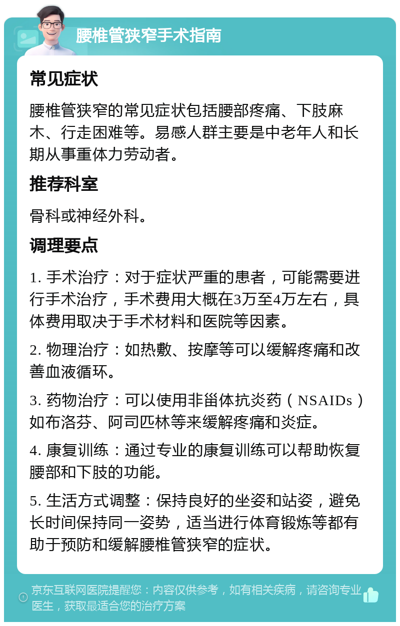 腰椎管狭窄手术指南 常见症状 腰椎管狭窄的常见症状包括腰部疼痛、下肢麻木、行走困难等。易感人群主要是中老年人和长期从事重体力劳动者。 推荐科室 骨科或神经外科。 调理要点 1. 手术治疗：对于症状严重的患者，可能需要进行手术治疗，手术费用大概在3万至4万左右，具体费用取决于手术材料和医院等因素。 2. 物理治疗：如热敷、按摩等可以缓解疼痛和改善血液循环。 3. 药物治疗：可以使用非甾体抗炎药（NSAIDs）如布洛芬、阿司匹林等来缓解疼痛和炎症。 4. 康复训练：通过专业的康复训练可以帮助恢复腰部和下肢的功能。 5. 生活方式调整：保持良好的坐姿和站姿，避免长时间保持同一姿势，适当进行体育锻炼等都有助于预防和缓解腰椎管狭窄的症状。