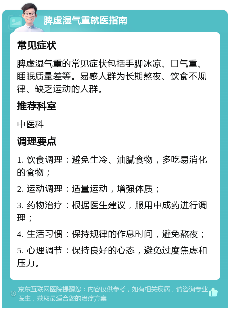 脾虚湿气重就医指南 常见症状 脾虚湿气重的常见症状包括手脚冰凉、口气重、睡眠质量差等。易感人群为长期熬夜、饮食不规律、缺乏运动的人群。 推荐科室 中医科 调理要点 1. 饮食调理：避免生冷、油腻食物，多吃易消化的食物； 2. 运动调理：适量运动，增强体质； 3. 药物治疗：根据医生建议，服用中成药进行调理； 4. 生活习惯：保持规律的作息时间，避免熬夜； 5. 心理调节：保持良好的心态，避免过度焦虑和压力。