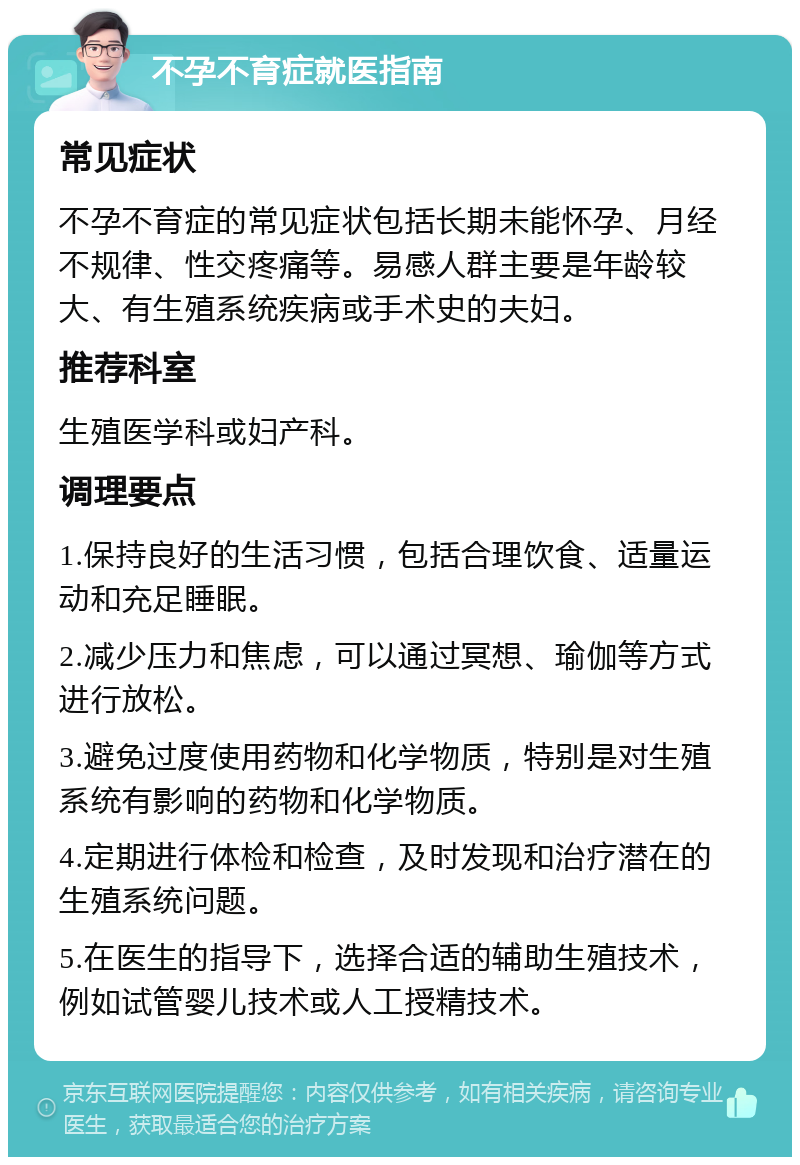 不孕不育症就医指南 常见症状 不孕不育症的常见症状包括长期未能怀孕、月经不规律、性交疼痛等。易感人群主要是年龄较大、有生殖系统疾病或手术史的夫妇。 推荐科室 生殖医学科或妇产科。 调理要点 1.保持良好的生活习惯，包括合理饮食、适量运动和充足睡眠。 2.减少压力和焦虑，可以通过冥想、瑜伽等方式进行放松。 3.避免过度使用药物和化学物质，特别是对生殖系统有影响的药物和化学物质。 4.定期进行体检和检查，及时发现和治疗潜在的生殖系统问题。 5.在医生的指导下，选择合适的辅助生殖技术，例如试管婴儿技术或人工授精技术。