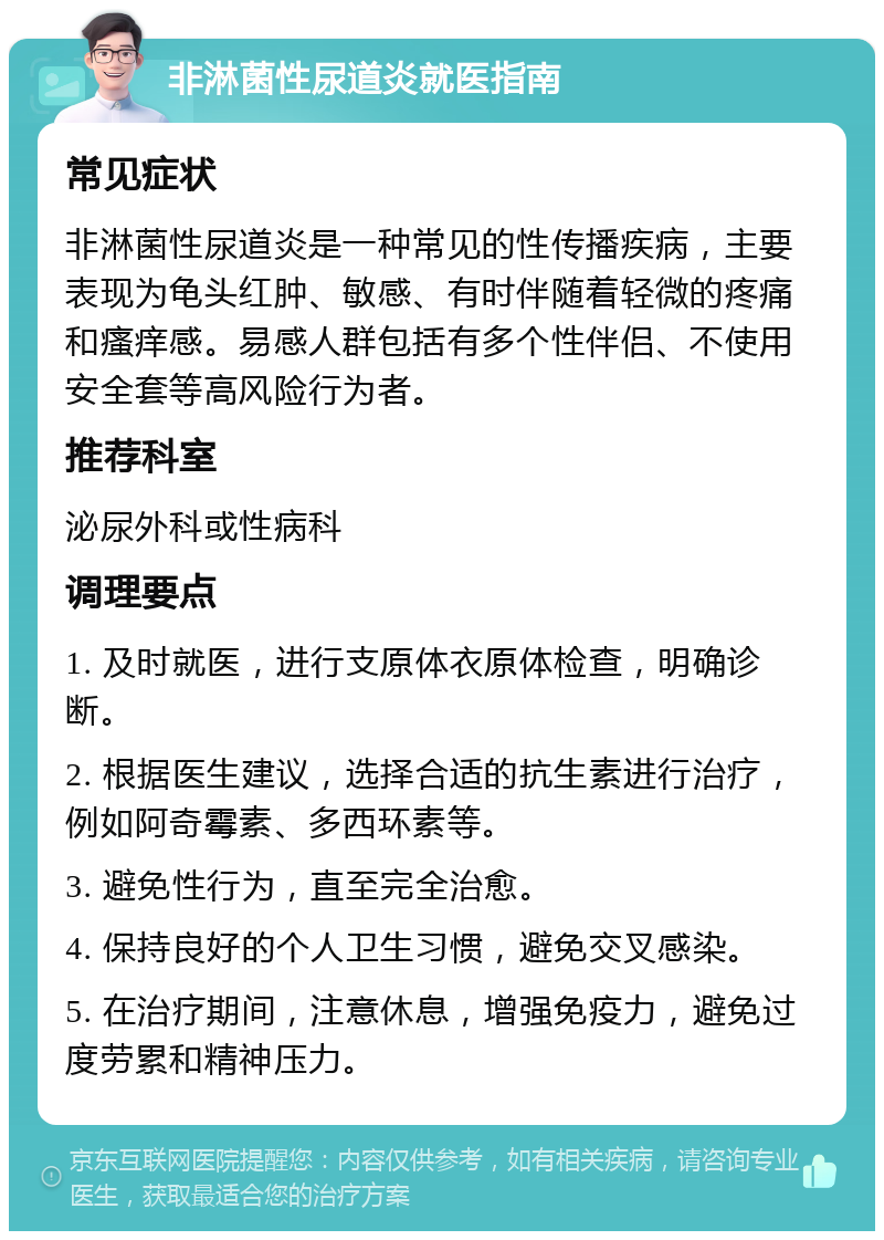 非淋菌性尿道炎就医指南 常见症状 非淋菌性尿道炎是一种常见的性传播疾病，主要表现为龟头红肿、敏感、有时伴随着轻微的疼痛和瘙痒感。易感人群包括有多个性伴侣、不使用安全套等高风险行为者。 推荐科室 泌尿外科或性病科 调理要点 1. 及时就医，进行支原体衣原体检查，明确诊断。 2. 根据医生建议，选择合适的抗生素进行治疗，例如阿奇霉素、多西环素等。 3. 避免性行为，直至完全治愈。 4. 保持良好的个人卫生习惯，避免交叉感染。 5. 在治疗期间，注意休息，增强免疫力，避免过度劳累和精神压力。