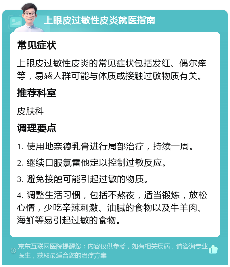 上眼皮过敏性皮炎就医指南 常见症状 上眼皮过敏性皮炎的常见症状包括发红、偶尔痒等，易感人群可能与体质或接触过敏物质有关。 推荐科室 皮肤科 调理要点 1. 使用地奈德乳膏进行局部治疗，持续一周。 2. 继续口服氯雷他定以控制过敏反应。 3. 避免接触可能引起过敏的物质。 4. 调整生活习惯，包括不熬夜，适当锻炼，放松心情，少吃辛辣刺激、油腻的食物以及牛羊肉、海鲜等易引起过敏的食物。