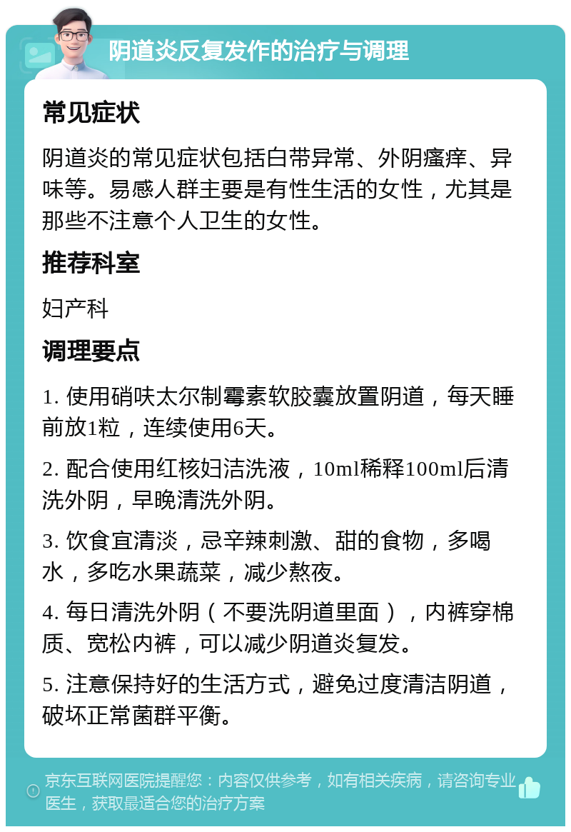 阴道炎反复发作的治疗与调理 常见症状 阴道炎的常见症状包括白带异常、外阴瘙痒、异味等。易感人群主要是有性生活的女性，尤其是那些不注意个人卫生的女性。 推荐科室 妇产科 调理要点 1. 使用硝呋太尔制霉素软胶囊放置阴道，每天睡前放1粒，连续使用6天。 2. 配合使用红核妇洁洗液，10ml稀释100ml后清洗外阴，早晚清洗外阴。 3. 饮食宜清淡，忌辛辣刺激、甜的食物，多喝水，多吃水果蔬菜，减少熬夜。 4. 每日清洗外阴（不要洗阴道里面），内裤穿棉质、宽松内裤，可以减少阴道炎复发。 5. 注意保持好的生活方式，避免过度清洁阴道，破坏正常菌群平衡。