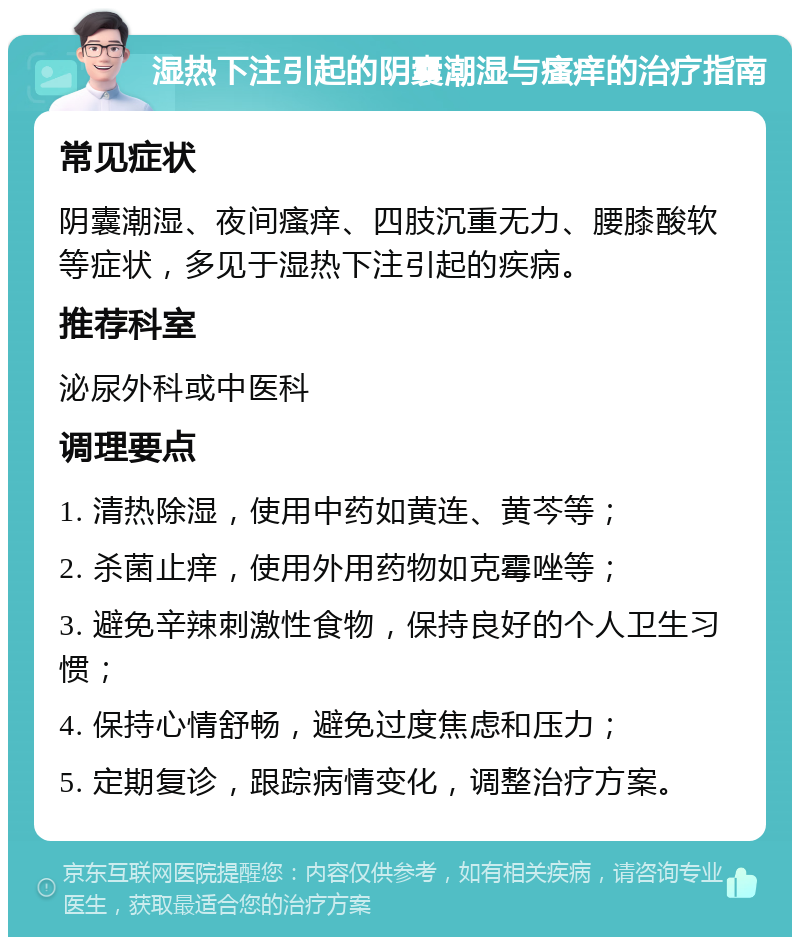 湿热下注引起的阴囊潮湿与瘙痒的治疗指南 常见症状 阴囊潮湿、夜间瘙痒、四肢沉重无力、腰膝酸软等症状，多见于湿热下注引起的疾病。 推荐科室 泌尿外科或中医科 调理要点 1. 清热除湿，使用中药如黄连、黄芩等； 2. 杀菌止痒，使用外用药物如克霉唑等； 3. 避免辛辣刺激性食物，保持良好的个人卫生习惯； 4. 保持心情舒畅，避免过度焦虑和压力； 5. 定期复诊，跟踪病情变化，调整治疗方案。