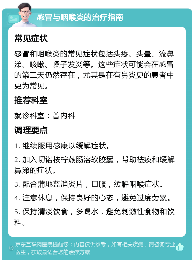 感冒与咽喉炎的治疗指南 常见症状 感冒和咽喉炎的常见症状包括头疼、头晕、流鼻涕、咳嗽、嗓子发炎等。这些症状可能会在感冒的第三天仍然存在，尤其是在有鼻炎史的患者中更为常见。 推荐科室 就诊科室：普内科 调理要点 1. 继续服用感康以缓解症状。 2. 加入切诺桉柠蒎肠溶软胶囊，帮助祛痰和缓解鼻涕的症状。 3. 配合蒲地蓝消炎片，口服，缓解咽喉症状。 4. 注意休息，保持良好的心态，避免过度劳累。 5. 保持清淡饮食，多喝水，避免刺激性食物和饮料。