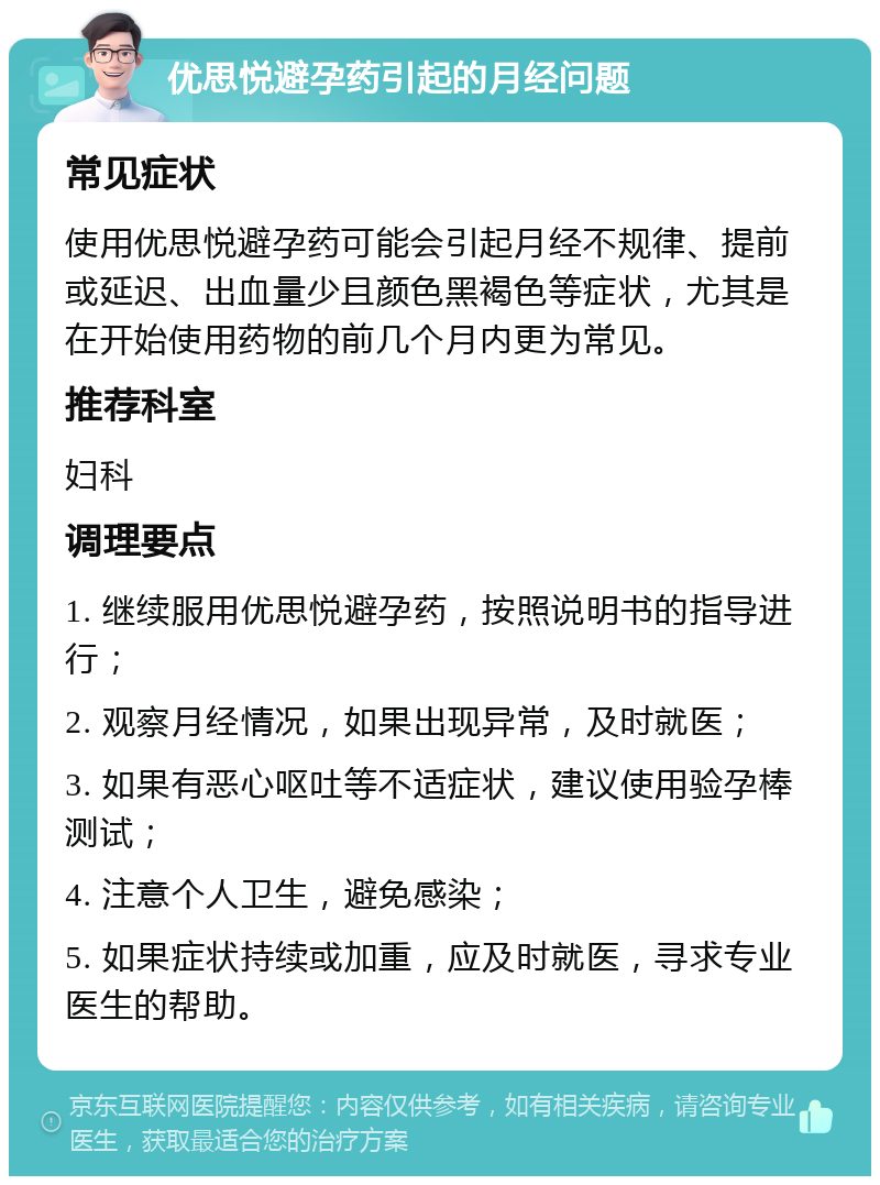 优思悦避孕药引起的月经问题 常见症状 使用优思悦避孕药可能会引起月经不规律、提前或延迟、出血量少且颜色黑褐色等症状，尤其是在开始使用药物的前几个月内更为常见。 推荐科室 妇科 调理要点 1. 继续服用优思悦避孕药，按照说明书的指导进行； 2. 观察月经情况，如果出现异常，及时就医； 3. 如果有恶心呕吐等不适症状，建议使用验孕棒测试； 4. 注意个人卫生，避免感染； 5. 如果症状持续或加重，应及时就医，寻求专业医生的帮助。