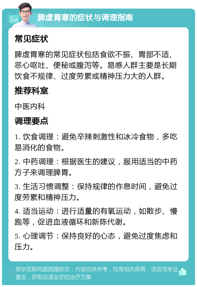 脾虚胃寒的症状与调理指南 常见症状 脾虚胃寒的常见症状包括食欲不振、胃部不适、恶心呕吐、便秘或腹泻等。易感人群主要是长期饮食不规律、过度劳累或精神压力大的人群。 推荐科室 中医内科 调理要点 1. 饮食调理：避免辛辣刺激性和冰冷食物，多吃易消化的食物。 2. 中药调理：根据医生的建议，服用适当的中药方子来调理脾胃。 3. 生活习惯调整：保持规律的作息时间，避免过度劳累和精神压力。 4. 适当运动：进行适量的有氧运动，如散步、慢跑等，促进血液循环和新陈代谢。 5. 心理调节：保持良好的心态，避免过度焦虑和压力。