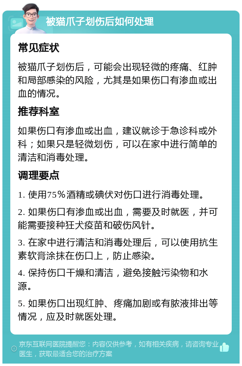 被猫爪子划伤后如何处理 常见症状 被猫爪子划伤后，可能会出现轻微的疼痛、红肿和局部感染的风险，尤其是如果伤口有渗血或出血的情况。 推荐科室 如果伤口有渗血或出血，建议就诊于急诊科或外科；如果只是轻微划伤，可以在家中进行简单的清洁和消毒处理。 调理要点 1. 使用75％酒精或碘伏对伤口进行消毒处理。 2. 如果伤口有渗血或出血，需要及时就医，并可能需要接种狂犬疫苗和破伤风针。 3. 在家中进行清洁和消毒处理后，可以使用抗生素软膏涂抹在伤口上，防止感染。 4. 保持伤口干燥和清洁，避免接触污染物和水源。 5. 如果伤口出现红肿、疼痛加剧或有脓液排出等情况，应及时就医处理。