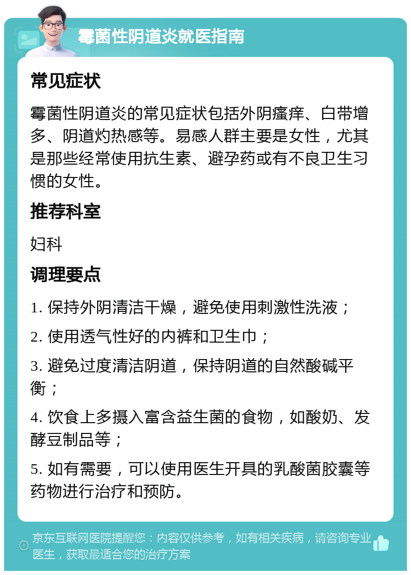 霉菌性阴道炎就医指南 常见症状 霉菌性阴道炎的常见症状包括外阴瘙痒、白带增多、阴道灼热感等。易感人群主要是女性，尤其是那些经常使用抗生素、避孕药或有不良卫生习惯的女性。 推荐科室 妇科 调理要点 1. 保持外阴清洁干燥，避免使用刺激性洗液； 2. 使用透气性好的内裤和卫生巾； 3. 避免过度清洁阴道，保持阴道的自然酸碱平衡； 4. 饮食上多摄入富含益生菌的食物，如酸奶、发酵豆制品等； 5. 如有需要，可以使用医生开具的乳酸菌胶囊等药物进行治疗和预防。