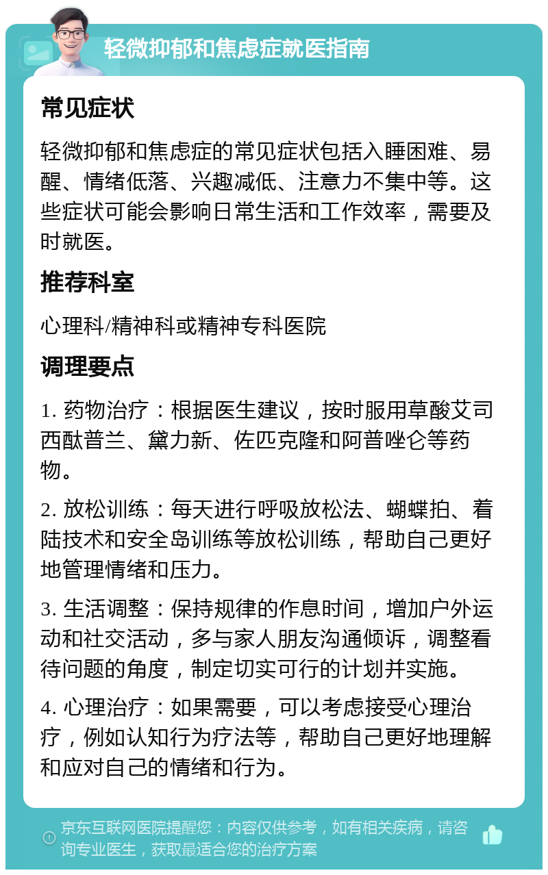 轻微抑郁和焦虑症就医指南 常见症状 轻微抑郁和焦虑症的常见症状包括入睡困难、易醒、情绪低落、兴趣减低、注意力不集中等。这些症状可能会影响日常生活和工作效率，需要及时就医。 推荐科室 心理科/精神科或精神专科医院 调理要点 1. 药物治疗：根据医生建议，按时服用草酸艾司西酞普兰、黛力新、佐匹克隆和阿普唑仑等药物。 2. 放松训练：每天进行呼吸放松法、蝴蝶拍、着陆技术和安全岛训练等放松训练，帮助自己更好地管理情绪和压力。 3. 生活调整：保持规律的作息时间，增加户外运动和社交活动，多与家人朋友沟通倾诉，调整看待问题的角度，制定切实可行的计划并实施。 4. 心理治疗：如果需要，可以考虑接受心理治疗，例如认知行为疗法等，帮助自己更好地理解和应对自己的情绪和行为。