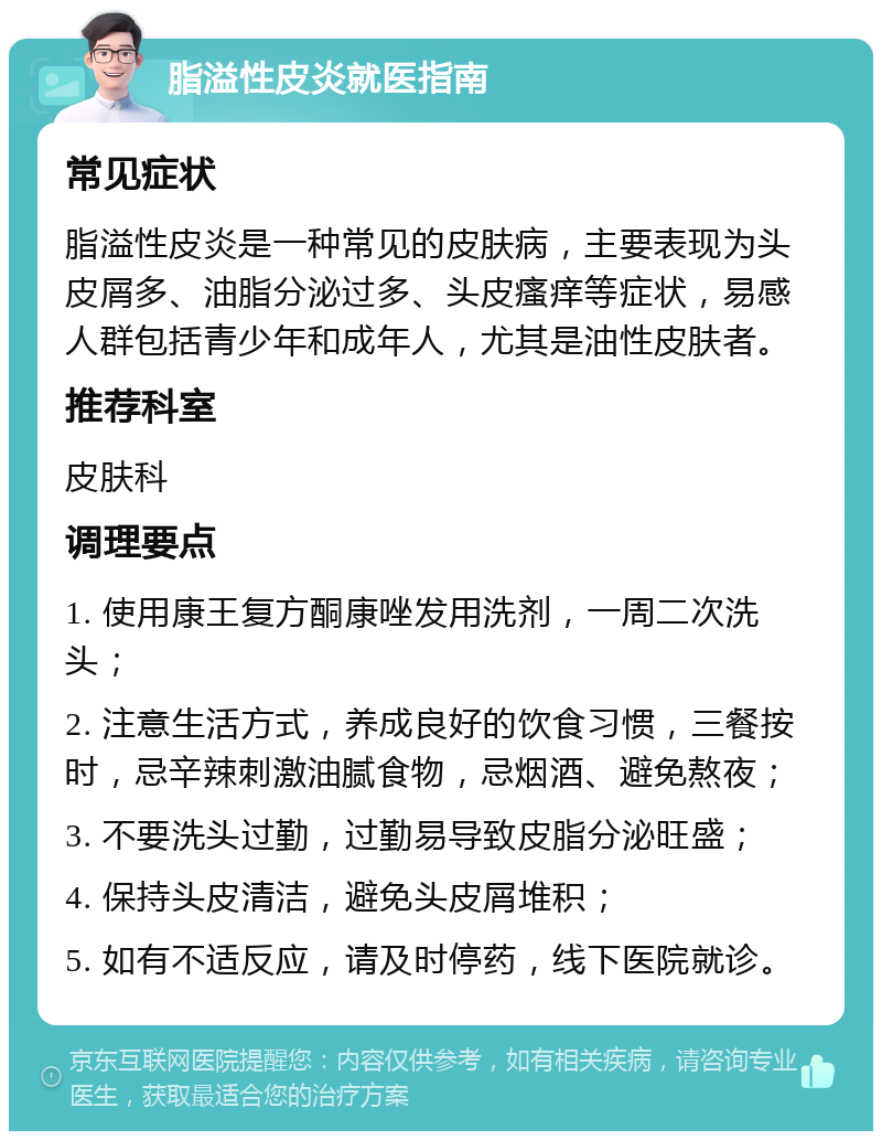 脂溢性皮炎就医指南 常见症状 脂溢性皮炎是一种常见的皮肤病，主要表现为头皮屑多、油脂分泌过多、头皮瘙痒等症状，易感人群包括青少年和成年人，尤其是油性皮肤者。 推荐科室 皮肤科 调理要点 1. 使用康王复方酮康唑发用洗剂，一周二次洗头； 2. 注意生活方式，养成良好的饮食习惯，三餐按时，忌辛辣刺激油腻食物，忌烟酒、避免熬夜； 3. 不要洗头过勤，过勤易导致皮脂分泌旺盛； 4. 保持头皮清洁，避免头皮屑堆积； 5. 如有不适反应，请及时停药，线下医院就诊。