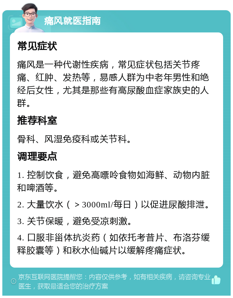 痛风就医指南 常见症状 痛风是一种代谢性疾病，常见症状包括关节疼痛、红肿、发热等，易感人群为中老年男性和绝经后女性，尤其是那些有高尿酸血症家族史的人群。 推荐科室 骨科、风湿免疫科或关节科。 调理要点 1. 控制饮食，避免高嘌呤食物如海鲜、动物内脏和啤酒等。 2. 大量饮水（＞3000ml/每日）以促进尿酸排泄。 3. 关节保暖，避免受凉刺激。 4. 口服非甾体抗炎药（如依托考昔片、布洛芬缓释胶囊等）和秋水仙碱片以缓解疼痛症状。