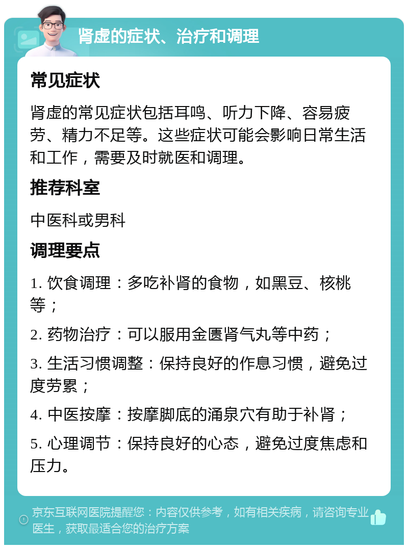 肾虚的症状、治疗和调理 常见症状 肾虚的常见症状包括耳鸣、听力下降、容易疲劳、精力不足等。这些症状可能会影响日常生活和工作，需要及时就医和调理。 推荐科室 中医科或男科 调理要点 1. 饮食调理：多吃补肾的食物，如黑豆、核桃等； 2. 药物治疗：可以服用金匮肾气丸等中药； 3. 生活习惯调整：保持良好的作息习惯，避免过度劳累； 4. 中医按摩：按摩脚底的涌泉穴有助于补肾； 5. 心理调节：保持良好的心态，避免过度焦虑和压力。