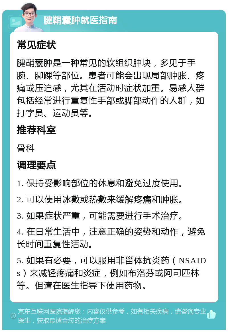 腱鞘囊肿就医指南 常见症状 腱鞘囊肿是一种常见的软组织肿块，多见于手腕、脚踝等部位。患者可能会出现局部肿胀、疼痛或压迫感，尤其在活动时症状加重。易感人群包括经常进行重复性手部或脚部动作的人群，如打字员、运动员等。 推荐科室 骨科 调理要点 1. 保持受影响部位的休息和避免过度使用。 2. 可以使用冰敷或热敷来缓解疼痛和肿胀。 3. 如果症状严重，可能需要进行手术治疗。 4. 在日常生活中，注意正确的姿势和动作，避免长时间重复性活动。 5. 如果有必要，可以服用非甾体抗炎药（NSAIDs）来减轻疼痛和炎症，例如布洛芬或阿司匹林等。但请在医生指导下使用药物。