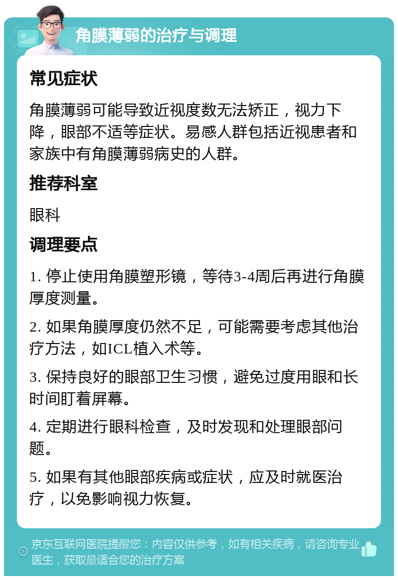 角膜薄弱的治疗与调理 常见症状 角膜薄弱可能导致近视度数无法矫正，视力下降，眼部不适等症状。易感人群包括近视患者和家族中有角膜薄弱病史的人群。 推荐科室 眼科 调理要点 1. 停止使用角膜塑形镜，等待3-4周后再进行角膜厚度测量。 2. 如果角膜厚度仍然不足，可能需要考虑其他治疗方法，如ICL植入术等。 3. 保持良好的眼部卫生习惯，避免过度用眼和长时间盯着屏幕。 4. 定期进行眼科检查，及时发现和处理眼部问题。 5. 如果有其他眼部疾病或症状，应及时就医治疗，以免影响视力恢复。