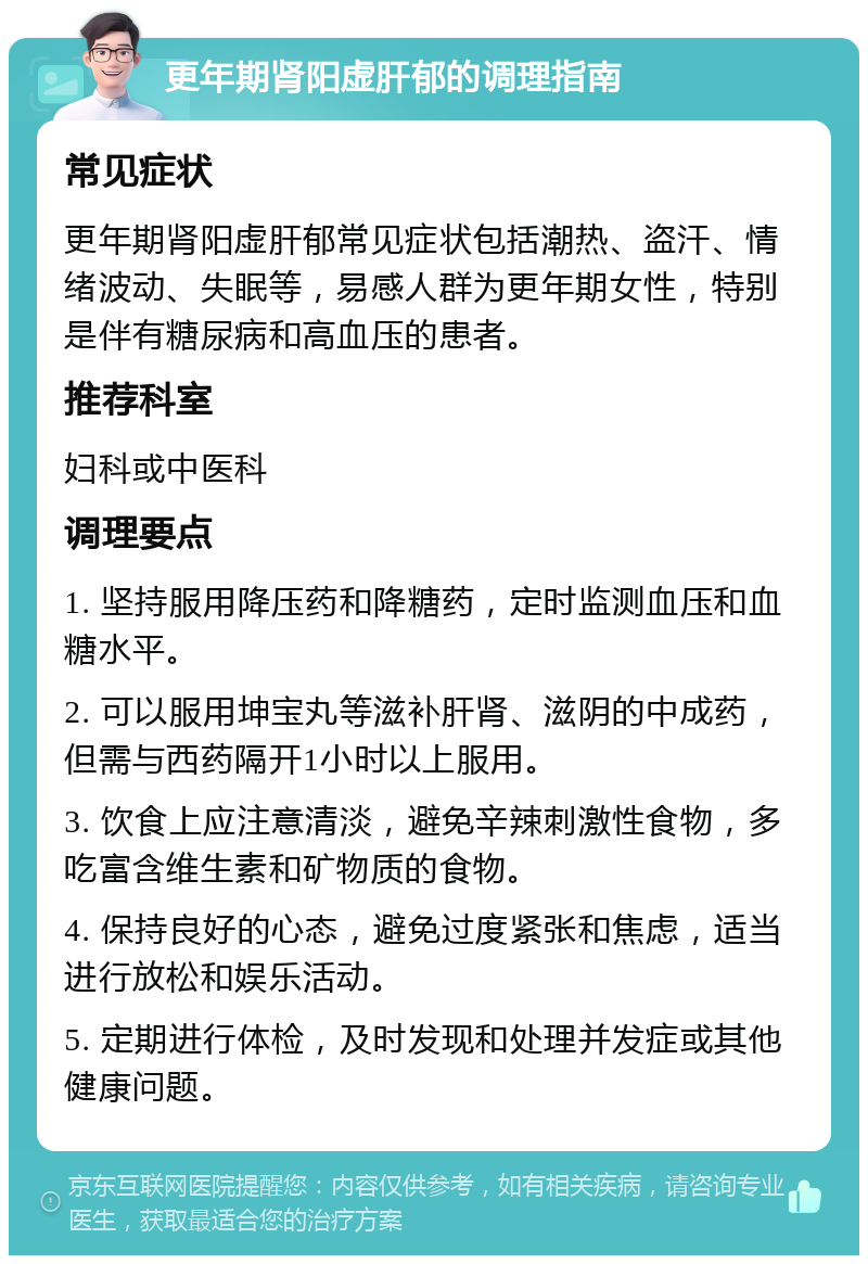 更年期肾阳虚肝郁的调理指南 常见症状 更年期肾阳虚肝郁常见症状包括潮热、盗汗、情绪波动、失眠等，易感人群为更年期女性，特别是伴有糖尿病和高血压的患者。 推荐科室 妇科或中医科 调理要点 1. 坚持服用降压药和降糖药，定时监测血压和血糖水平。 2. 可以服用坤宝丸等滋补肝肾、滋阴的中成药，但需与西药隔开1小时以上服用。 3. 饮食上应注意清淡，避免辛辣刺激性食物，多吃富含维生素和矿物质的食物。 4. 保持良好的心态，避免过度紧张和焦虑，适当进行放松和娱乐活动。 5. 定期进行体检，及时发现和处理并发症或其他健康问题。