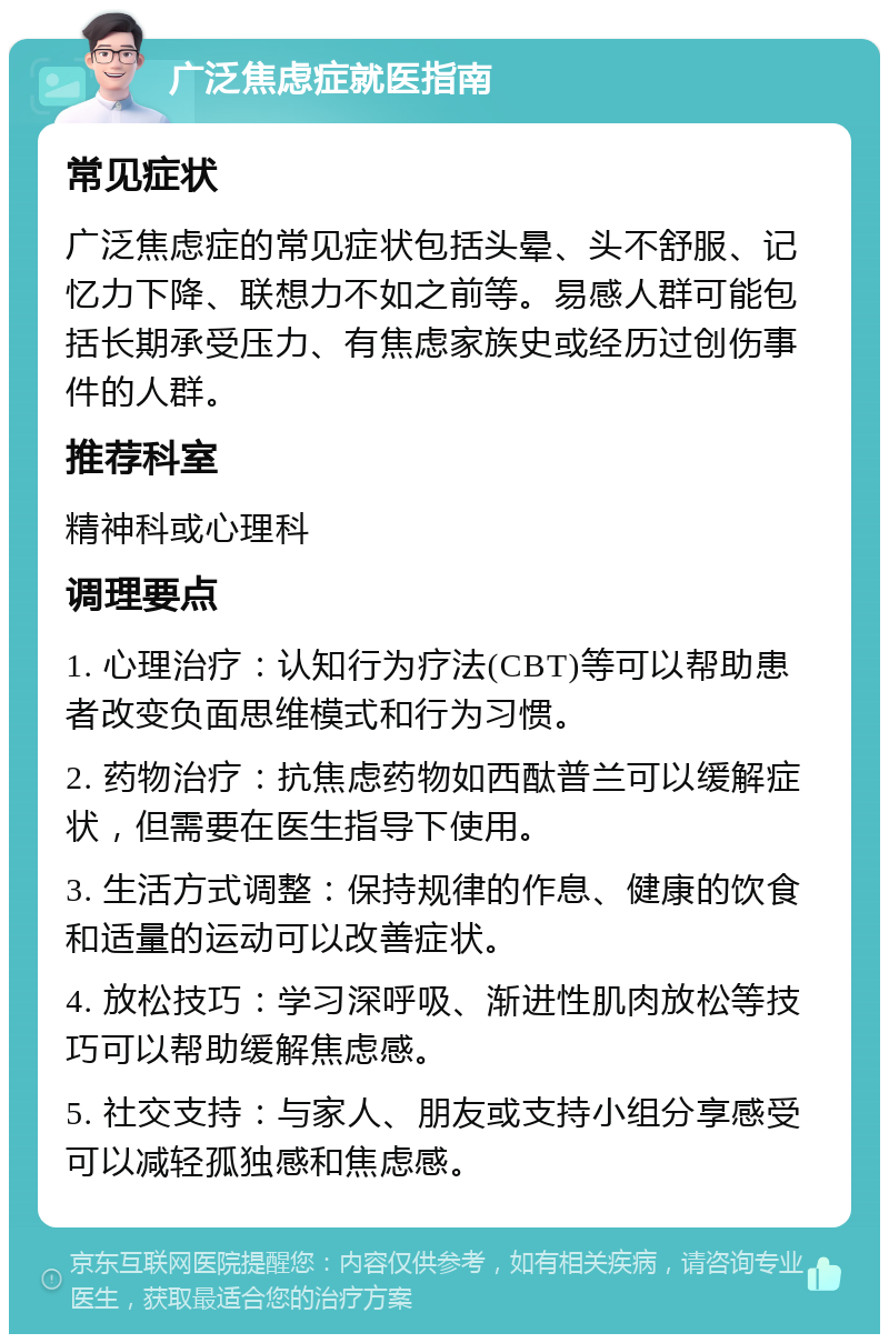 广泛焦虑症就医指南 常见症状 广泛焦虑症的常见症状包括头晕、头不舒服、记忆力下降、联想力不如之前等。易感人群可能包括长期承受压力、有焦虑家族史或经历过创伤事件的人群。 推荐科室 精神科或心理科 调理要点 1. 心理治疗：认知行为疗法(CBT)等可以帮助患者改变负面思维模式和行为习惯。 2. 药物治疗：抗焦虑药物如西酞普兰可以缓解症状，但需要在医生指导下使用。 3. 生活方式调整：保持规律的作息、健康的饮食和适量的运动可以改善症状。 4. 放松技巧：学习深呼吸、渐进性肌肉放松等技巧可以帮助缓解焦虑感。 5. 社交支持：与家人、朋友或支持小组分享感受可以减轻孤独感和焦虑感。