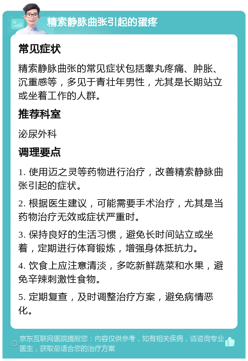 精索静脉曲张引起的蛋疼 常见症状 精索静脉曲张的常见症状包括睾丸疼痛、肿胀、沉重感等，多见于青壮年男性，尤其是长期站立或坐着工作的人群。 推荐科室 泌尿外科 调理要点 1. 使用迈之灵等药物进行治疗，改善精索静脉曲张引起的症状。 2. 根据医生建议，可能需要手术治疗，尤其是当药物治疗无效或症状严重时。 3. 保持良好的生活习惯，避免长时间站立或坐着，定期进行体育锻炼，增强身体抵抗力。 4. 饮食上应注意清淡，多吃新鲜蔬菜和水果，避免辛辣刺激性食物。 5. 定期复查，及时调整治疗方案，避免病情恶化。