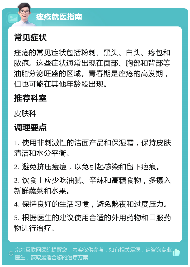 痤疮就医指南 常见症状 痤疮的常见症状包括粉刺、黑头、白头、疼包和脓疱。这些症状通常出现在面部、胸部和背部等油脂分泌旺盛的区域。青春期是痤疮的高发期，但也可能在其他年龄段出现。 推荐科室 皮肤科 调理要点 1. 使用非刺激性的洁面产品和保湿霜，保持皮肤清洁和水分平衡。 2. 避免挤压痘痘，以免引起感染和留下疤痕。 3. 饮食上应少吃油腻、辛辣和高糖食物，多摄入新鲜蔬菜和水果。 4. 保持良好的生活习惯，避免熬夜和过度压力。 5. 根据医生的建议使用合适的外用药物和口服药物进行治疗。