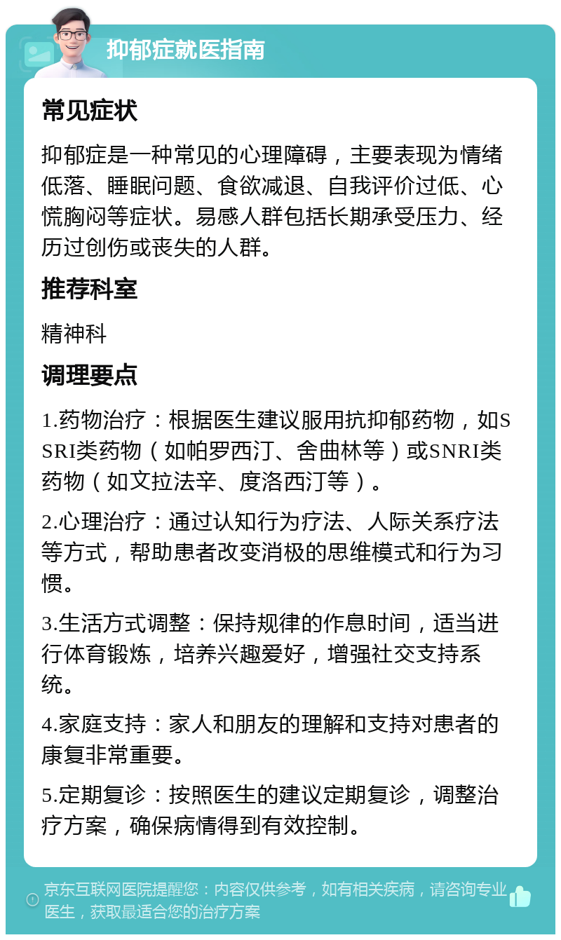 抑郁症就医指南 常见症状 抑郁症是一种常见的心理障碍，主要表现为情绪低落、睡眠问题、食欲减退、自我评价过低、心慌胸闷等症状。易感人群包括长期承受压力、经历过创伤或丧失的人群。 推荐科室 精神科 调理要点 1.药物治疗：根据医生建议服用抗抑郁药物，如SSRI类药物（如帕罗西汀、舍曲林等）或SNRI类药物（如文拉法辛、度洛西汀等）。 2.心理治疗：通过认知行为疗法、人际关系疗法等方式，帮助患者改变消极的思维模式和行为习惯。 3.生活方式调整：保持规律的作息时间，适当进行体育锻炼，培养兴趣爱好，增强社交支持系统。 4.家庭支持：家人和朋友的理解和支持对患者的康复非常重要。 5.定期复诊：按照医生的建议定期复诊，调整治疗方案，确保病情得到有效控制。