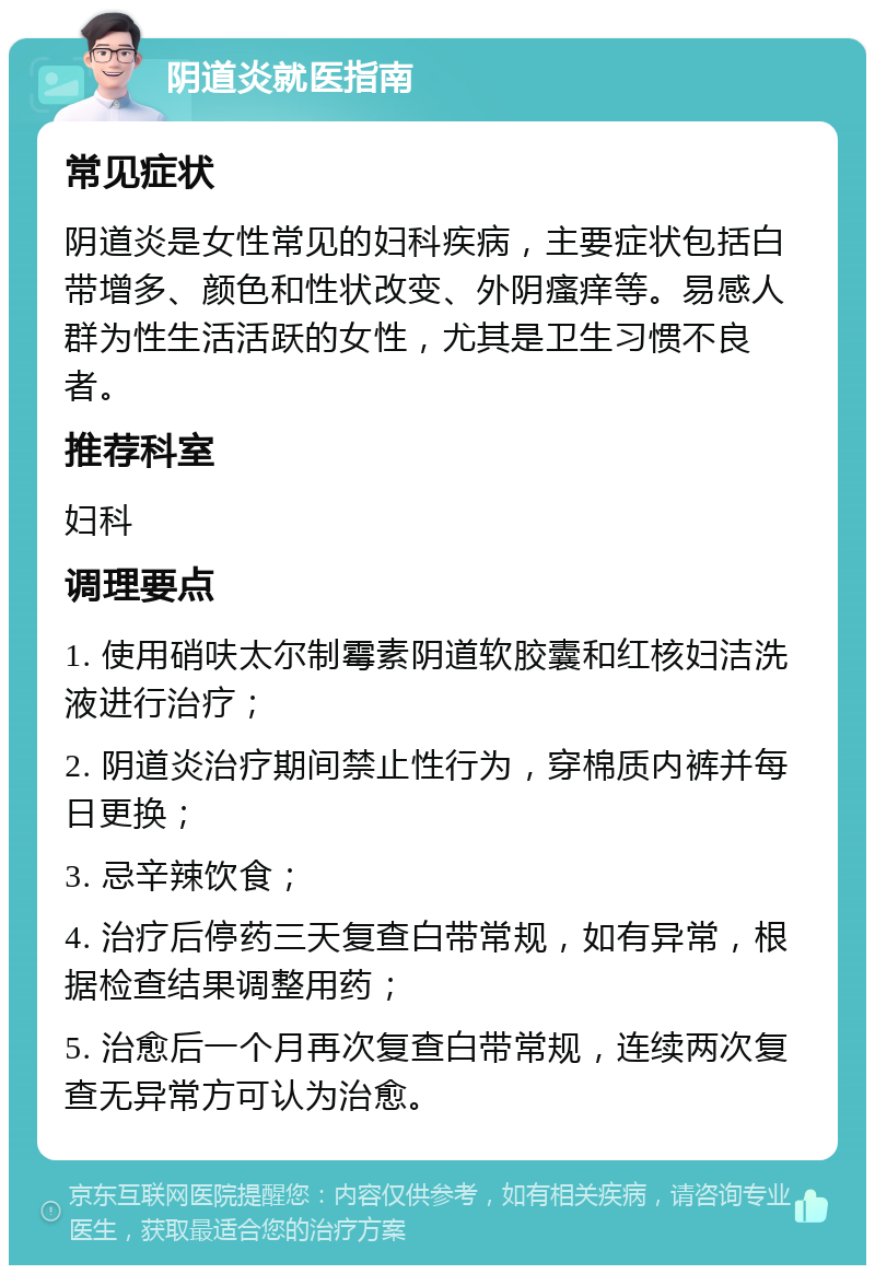 阴道炎就医指南 常见症状 阴道炎是女性常见的妇科疾病，主要症状包括白带增多、颜色和性状改变、外阴瘙痒等。易感人群为性生活活跃的女性，尤其是卫生习惯不良者。 推荐科室 妇科 调理要点 1. 使用硝呋太尔制霉素阴道软胶囊和红核妇洁洗液进行治疗； 2. 阴道炎治疗期间禁止性行为，穿棉质内裤并每日更换； 3. 忌辛辣饮食； 4. 治疗后停药三天复查白带常规，如有异常，根据检查结果调整用药； 5. 治愈后一个月再次复查白带常规，连续两次复查无异常方可认为治愈。