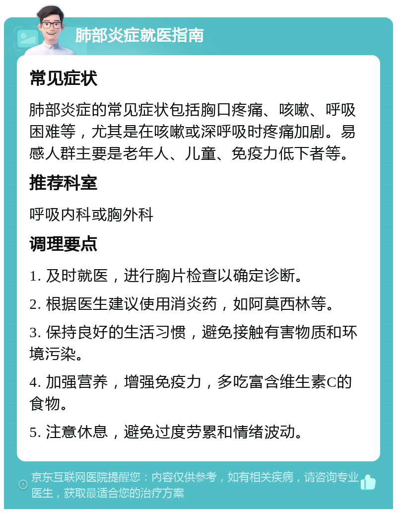 肺部炎症就医指南 常见症状 肺部炎症的常见症状包括胸口疼痛、咳嗽、呼吸困难等，尤其是在咳嗽或深呼吸时疼痛加剧。易感人群主要是老年人、儿童、免疫力低下者等。 推荐科室 呼吸内科或胸外科 调理要点 1. 及时就医，进行胸片检查以确定诊断。 2. 根据医生建议使用消炎药，如阿莫西林等。 3. 保持良好的生活习惯，避免接触有害物质和环境污染。 4. 加强营养，增强免疫力，多吃富含维生素C的食物。 5. 注意休息，避免过度劳累和情绪波动。