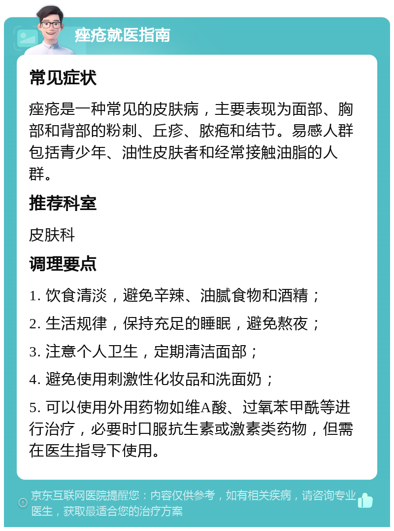 痤疮就医指南 常见症状 痤疮是一种常见的皮肤病，主要表现为面部、胸部和背部的粉刺、丘疹、脓疱和结节。易感人群包括青少年、油性皮肤者和经常接触油脂的人群。 推荐科室 皮肤科 调理要点 1. 饮食清淡，避免辛辣、油腻食物和酒精； 2. 生活规律，保持充足的睡眠，避免熬夜； 3. 注意个人卫生，定期清洁面部； 4. 避免使用刺激性化妆品和洗面奶； 5. 可以使用外用药物如维A酸、过氧苯甲酰等进行治疗，必要时口服抗生素或激素类药物，但需在医生指导下使用。