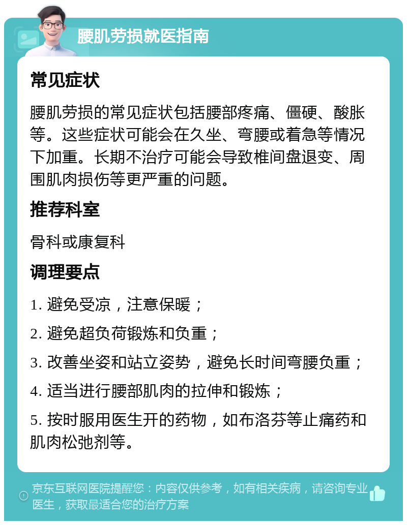 腰肌劳损就医指南 常见症状 腰肌劳损的常见症状包括腰部疼痛、僵硬、酸胀等。这些症状可能会在久坐、弯腰或着急等情况下加重。长期不治疗可能会导致椎间盘退变、周围肌肉损伤等更严重的问题。 推荐科室 骨科或康复科 调理要点 1. 避免受凉，注意保暖； 2. 避免超负荷锻炼和负重； 3. 改善坐姿和站立姿势，避免长时间弯腰负重； 4. 适当进行腰部肌肉的拉伸和锻炼； 5. 按时服用医生开的药物，如布洛芬等止痛药和肌肉松弛剂等。