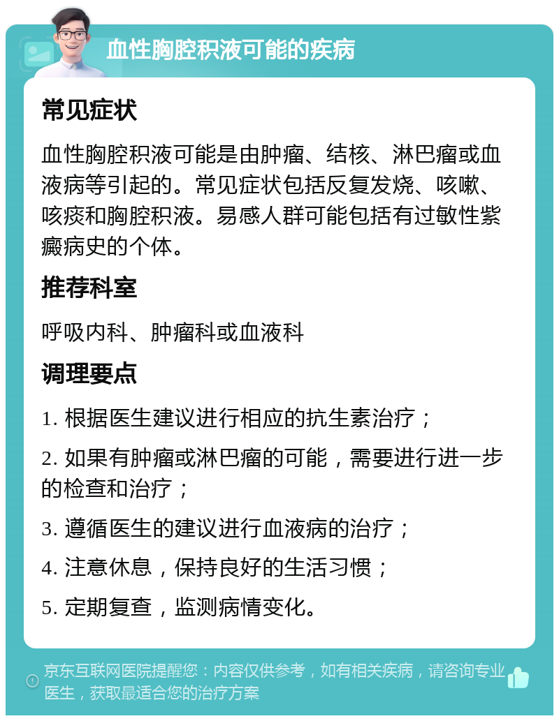 血性胸腔积液可能的疾病 常见症状 血性胸腔积液可能是由肿瘤、结核、淋巴瘤或血液病等引起的。常见症状包括反复发烧、咳嗽、咳痰和胸腔积液。易感人群可能包括有过敏性紫癜病史的个体。 推荐科室 呼吸内科、肿瘤科或血液科 调理要点 1. 根据医生建议进行相应的抗生素治疗； 2. 如果有肿瘤或淋巴瘤的可能，需要进行进一步的检查和治疗； 3. 遵循医生的建议进行血液病的治疗； 4. 注意休息，保持良好的生活习惯； 5. 定期复查，监测病情变化。