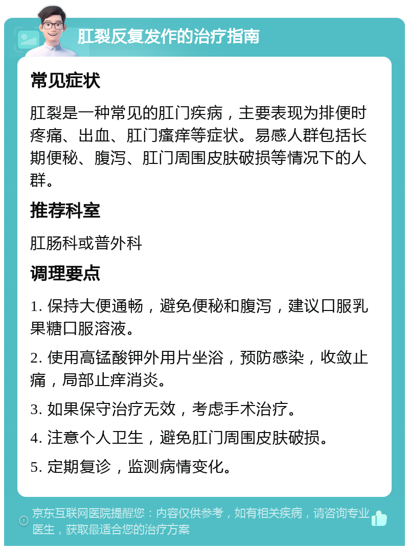 肛裂反复发作的治疗指南 常见症状 肛裂是一种常见的肛门疾病，主要表现为排便时疼痛、出血、肛门瘙痒等症状。易感人群包括长期便秘、腹泻、肛门周围皮肤破损等情况下的人群。 推荐科室 肛肠科或普外科 调理要点 1. 保持大便通畅，避免便秘和腹泻，建议口服乳果糖口服溶液。 2. 使用高锰酸钾外用片坐浴，预防感染，收敛止痛，局部止痒消炎。 3. 如果保守治疗无效，考虑手术治疗。 4. 注意个人卫生，避免肛门周围皮肤破损。 5. 定期复诊，监测病情变化。